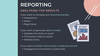 Impressions
Reach
Page Views
Website link clicks on social
CTA button clicks on social
Website clicks
Engagement (comments in particular)
If you want to increase your brand awareness:
If you want to generate sales or leads:
If you want to build a community or improve comms:
REPORTING
ANALYSING THE RESULTS
 