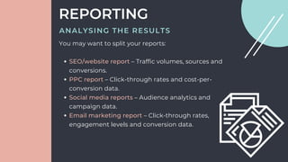 SEO/website report – Traffic volumes, sources and
conversions.
PPC report – Click-through rates and cost-per-
conversion data.
Social media reports – Audience analytics and
campaign data.
Email marketing report – Click-through rates,
engagement levels and conversion data.
You may want to split your reports:
REPORTING
ANALYSING THE RESULTS
 