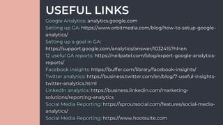 Google Analytics: analytics.google.com
Setting up GA: https://www.orbitmedia.com/blog/how-to-setup-google-
analytics/
Setting up a goal in GA:
https://support.google.com/analytics/answer/1032415?hl=en
12 useful GA reports: https://neilpatel.com/blog/expert-google-analytics-
reports/
Facebook insights: https://buffer.com/library/facebook-insights/
Twitter analytics: https://business.twitter.com/en/blog/7-useful-insights-
twitter-analytics.html
LinkedIn analytics: https://business.linkedin.com/marketing-
solutions/reporting-analytics
Social Media Reporting: https://sproutsocial.com/features/social-media-
analytics/
Social Media Reporting: https://www.hootsuite.com
USEFUL LINKS
 