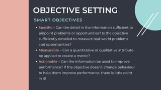 Specific – Can the detail in the information sufficient to
pinpoint problems or opportunities? Is the objective
sufficiently detailed to measure real-world problems
and opportunities?
Measurable – Can a quantitative or qualitative attribute
be applied to create a metric?
Actionable – Can the information be used to improve
performance? If the objective doesn’t change behaviour
to help them improve performance, there is little point
in it!
OBJECTIVE SETTING
SMART OBJECTIVES
 