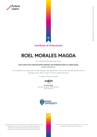 Certificate of Achievement
ROEL MORALES MAGDA
has completed the following course:
DATA ANALYTICS FOR DECISION MAKING: AN INTRODUCTION TO USING EXCEL
BOND UNIVERSITY
An introduction to using Excel for data analysis and visualisations. This course teaches learners how to
manage and use data in order to inform real life decisions.
2 weeks, 3 hours per week
Dr Adrian Gepp
Associate Professor of Data Analytics
Bond University
Issued
17th
March
2021.
futurelearn.com/certificates/obyhf8k
The person named on this certificate has completed the activities in the
attached transcript. For more information about Certificates of
Achievement and the effort required to become eligible, visit
futurelearn.com/proof-of-learning/certificate-of-achievement.
This certificate represents proof of learning. It is not a formal
qualification, degree, or part of a degree.
 