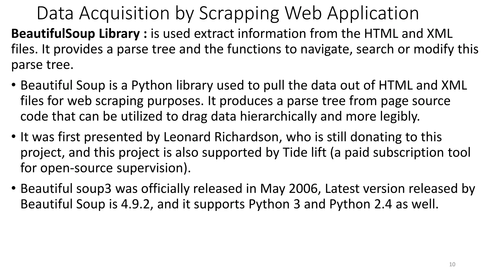 Data Acquisition by Scrapping Web Application
BeautifulSoup Library : is used extract information from the HTML and XML
files. It provides a parse tree and the functions to navigate, search or modify this
parse tree.
• Beautiful Soup is a Python library used to pull the data out of HTML and XML
files for web scraping purposes. It produces a parse tree from page source
code that can be utilized to drag data hierarchically and more legibly.
• It was first presented by Leonard Richardson, who is still donating to this
project, and this project is also supported by Tide lift (a paid subscription tool
for open-source supervision).
• Beautiful soup3 was officially released in May 2006, Latest version released by
Beautiful Soup is 4.9.2, and it supports Python 3 and Python 2.4 as well.
10
 
