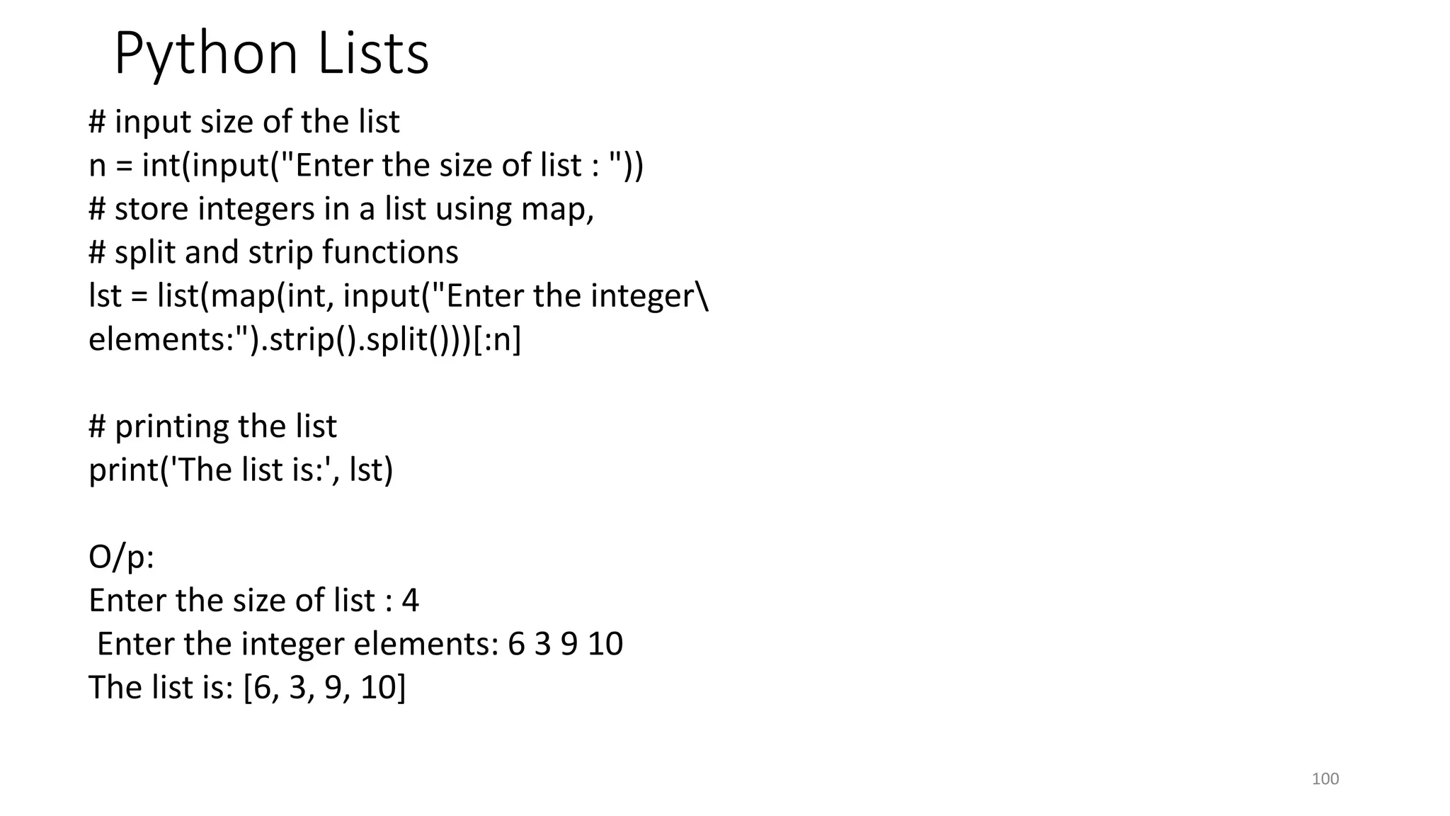 Python Lists
100
# input size of the list
n = int(input("Enter the size of list : "))
# store integers in a list using map,
# split and strip functions
lst = list(map(int, input("Enter the integer
elements:").strip().split()))[:n]
# printing the list
print('The list is:', lst)
O/p:
Enter the size of list : 4
Enter the integer elements: 6 3 9 10
The list is: [6, 3, 9, 10]
 
