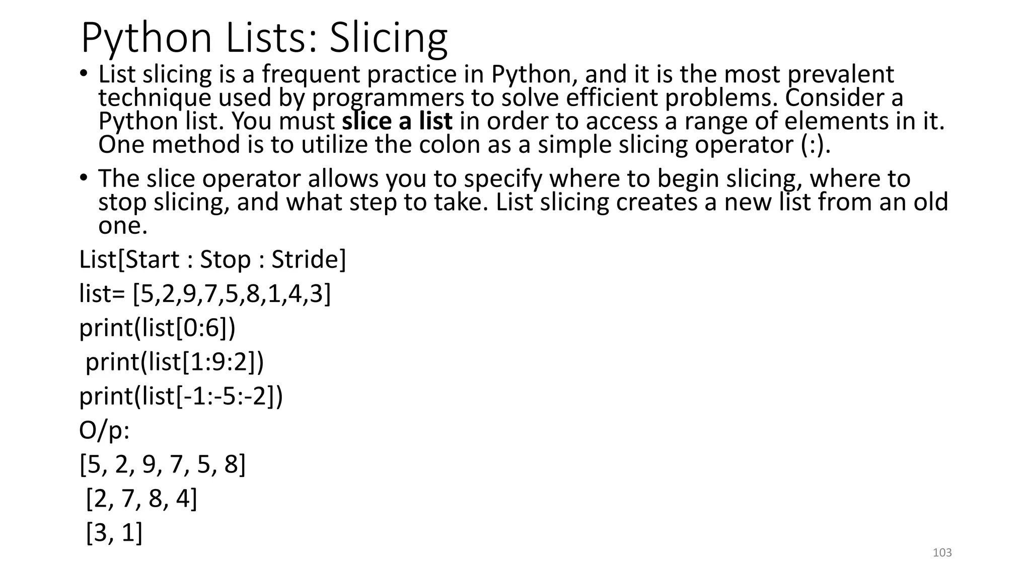 Python Lists: Slicing
• List slicing is a frequent practice in Python, and it is the most prevalent
technique used by programmers to solve efficient problems. Consider a
Python list. You must slice a list in order to access a range of elements in it.
One method is to utilize the colon as a simple slicing operator (:).
• The slice operator allows you to specify where to begin slicing, where to
stop slicing, and what step to take. List slicing creates a new list from an old
one.
List[Start : Stop : Stride]
list= [5,2,9,7,5,8,1,4,3]
print(list[0:6])
print(list[1:9:2])
print(list[-1:-5:-2])
O/p:
[5, 2, 9, 7, 5, 8]
[2, 7, 8, 4]
[3, 1]
103
 