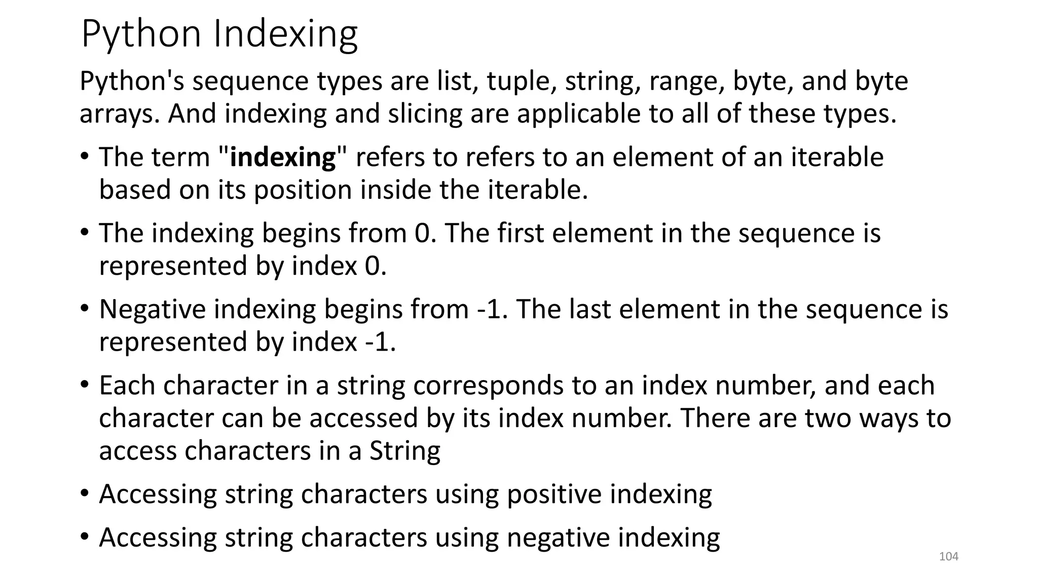 Python Indexing
Python's sequence types are list, tuple, string, range, byte, and byte
arrays. And indexing and slicing are applicable to all of these types.
• The term "indexing" refers to refers to an element of an iterable
based on its position inside the iterable.
• The indexing begins from 0. The first element in the sequence is
represented by index 0.
• Negative indexing begins from -1. The last element in the sequence is
represented by index -1.
• Each character in a string corresponds to an index number, and each
character can be accessed by its index number. There are two ways to
access characters in a String
• Accessing string characters using positive indexing
• Accessing string characters using negative indexing 104
 