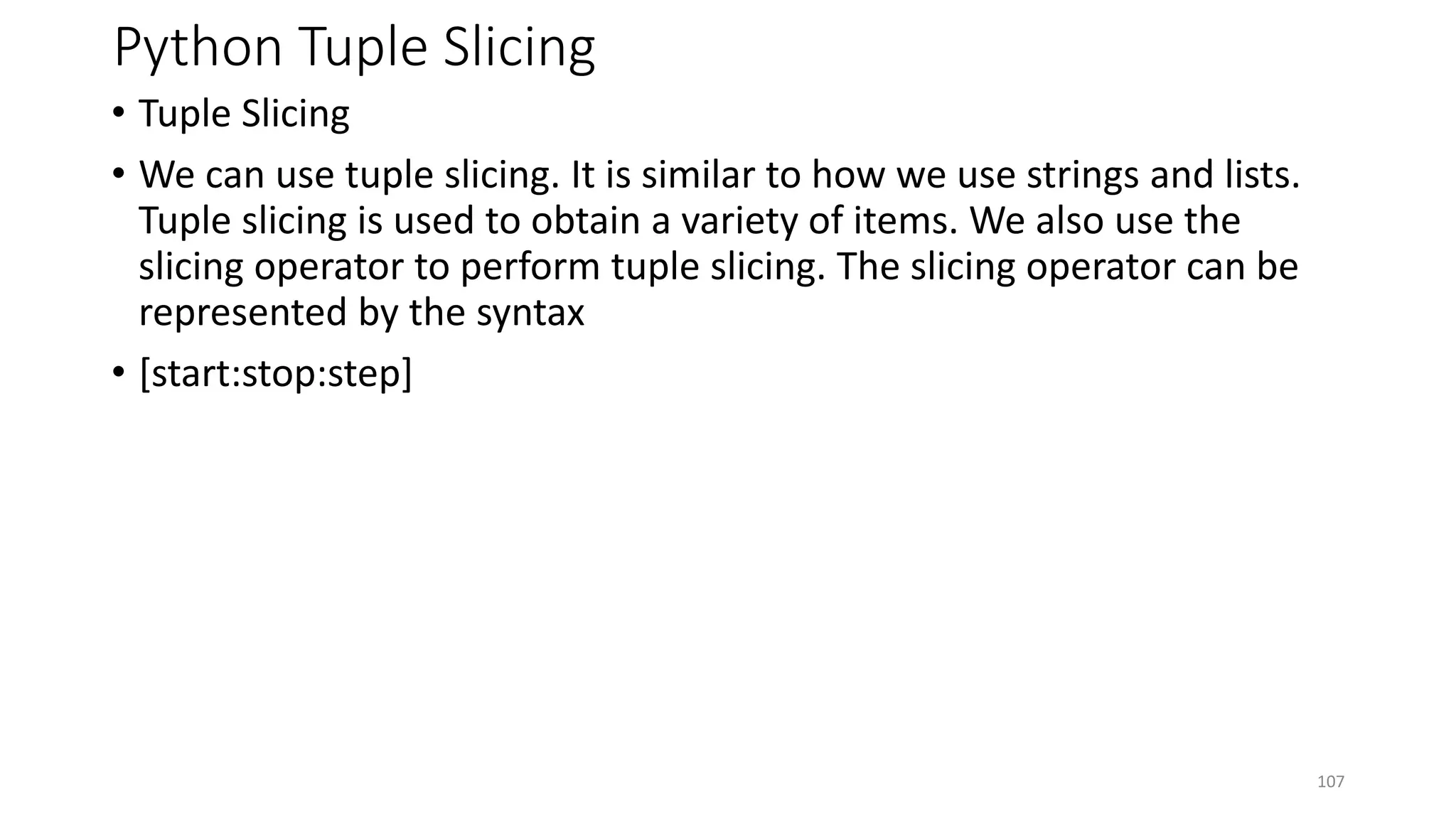 Python Tuple Slicing
• Tuple Slicing
• We can use tuple slicing. It is similar to how we use strings and lists.
Tuple slicing is used to obtain a variety of items. We also use the
slicing operator to perform tuple slicing. The slicing operator can be
represented by the syntax
• [start:stop:step]
107
 