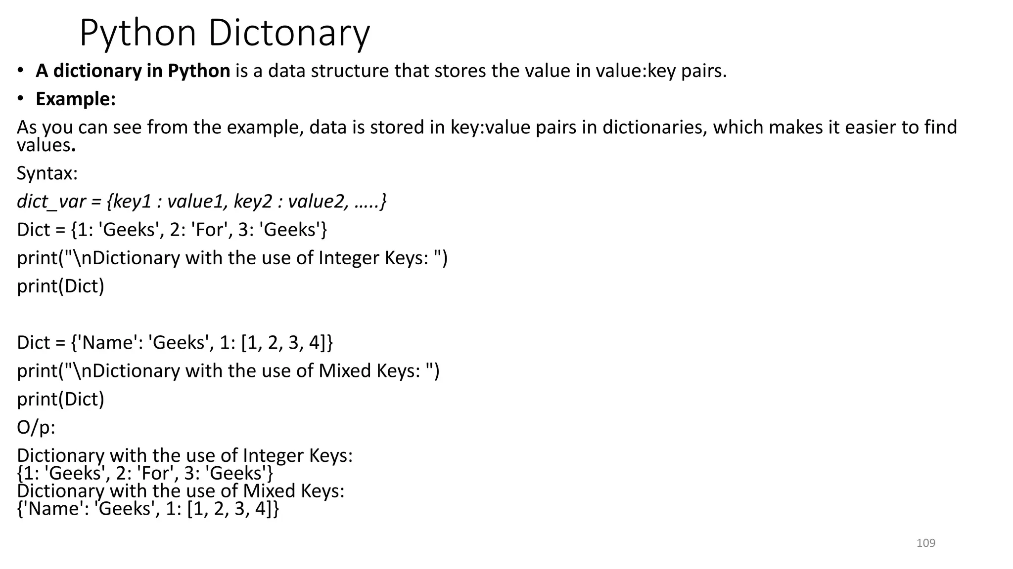 Python Dictonary
• A dictionary in Python is a data structure that stores the value in value:key pairs.
• Example:
As you can see from the example, data is stored in key:value pairs in dictionaries, which makes it easier to find
values.
Syntax:
dict_var = {key1 : value1, key2 : value2, …..}
Dict = {1: 'Geeks', 2: 'For', 3: 'Geeks'}
print("nDictionary with the use of Integer Keys: ")
print(Dict)
Dict = {'Name': 'Geeks', 1: [1, 2, 3, 4]}
print("nDictionary with the use of Mixed Keys: ")
print(Dict)
O/p:
Dictionary with the use of Integer Keys:
{1: 'Geeks', 2: 'For', 3: 'Geeks'}
Dictionary with the use of Mixed Keys:
{'Name': 'Geeks', 1: [1, 2, 3, 4]}
109
 