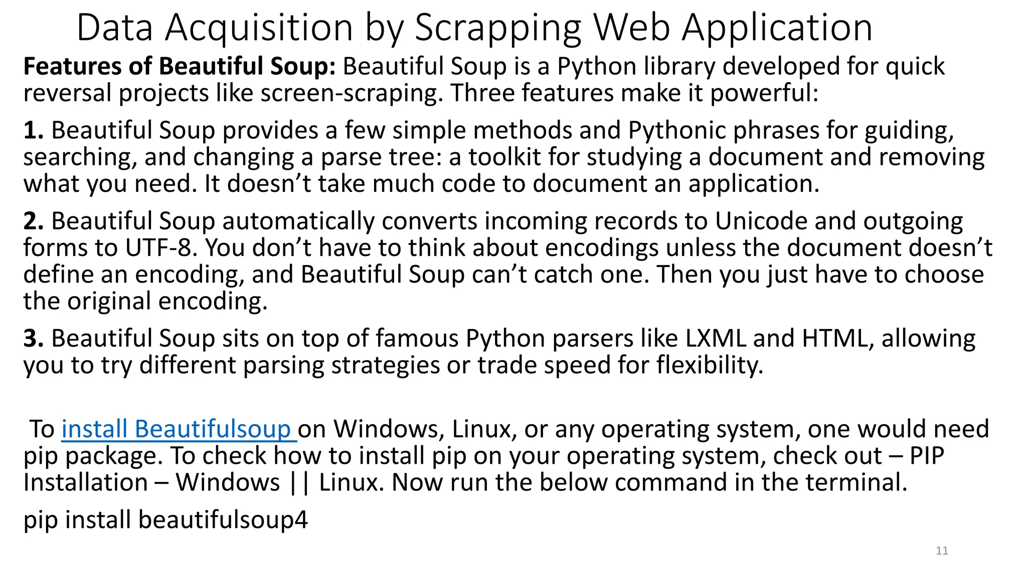 Data Acquisition by Scrapping Web Application
Features of Beautiful Soup: Beautiful Soup is a Python library developed for quick
reversal projects like screen-scraping. Three features make it powerful:
1. Beautiful Soup provides a few simple methods and Pythonic phrases for guiding,
searching, and changing a parse tree: a toolkit for studying a document and removing
what you need. It doesn’t take much code to document an application.
2. Beautiful Soup automatically converts incoming records to Unicode and outgoing
forms to UTF-8. You don’t have to think about encodings unless the document doesn’t
define an encoding, and Beautiful Soup can’t catch one. Then you just have to choose
the original encoding.
3. Beautiful Soup sits on top of famous Python parsers like LXML and HTML, allowing
you to try different parsing strategies or trade speed for flexibility.
To install Beautifulsoup on Windows, Linux, or any operating system, one would need
pip package. To check how to install pip on your operating system, check out – PIP
Installation – Windows || Linux. Now run the below command in the terminal.
pip install beautifulsoup4
11
 