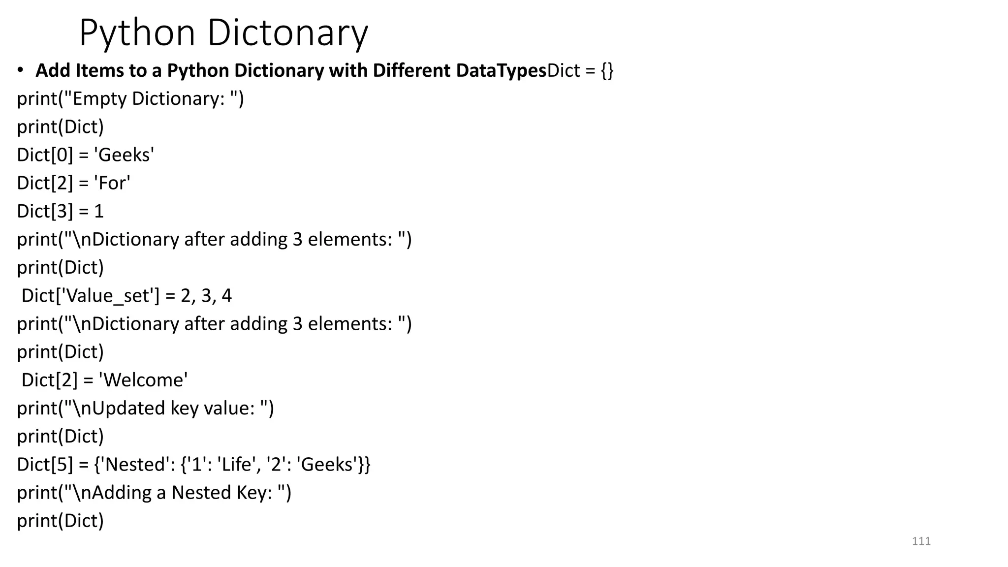 Python Dictonary
• Add Items to a Python Dictionary with Different DataTypesDict = {}
print("Empty Dictionary: ")
print(Dict)
Dict[0] = 'Geeks'
Dict[2] = 'For'
Dict[3] = 1
print("nDictionary after adding 3 elements: ")
print(Dict)
Dict['Value_set'] = 2, 3, 4
print("nDictionary after adding 3 elements: ")
print(Dict)
Dict[2] = 'Welcome'
print("nUpdated key value: ")
print(Dict)
Dict[5] = {'Nested': {'1': 'Life', '2': 'Geeks'}}
print("nAdding a Nested Key: ")
print(Dict)
111
 