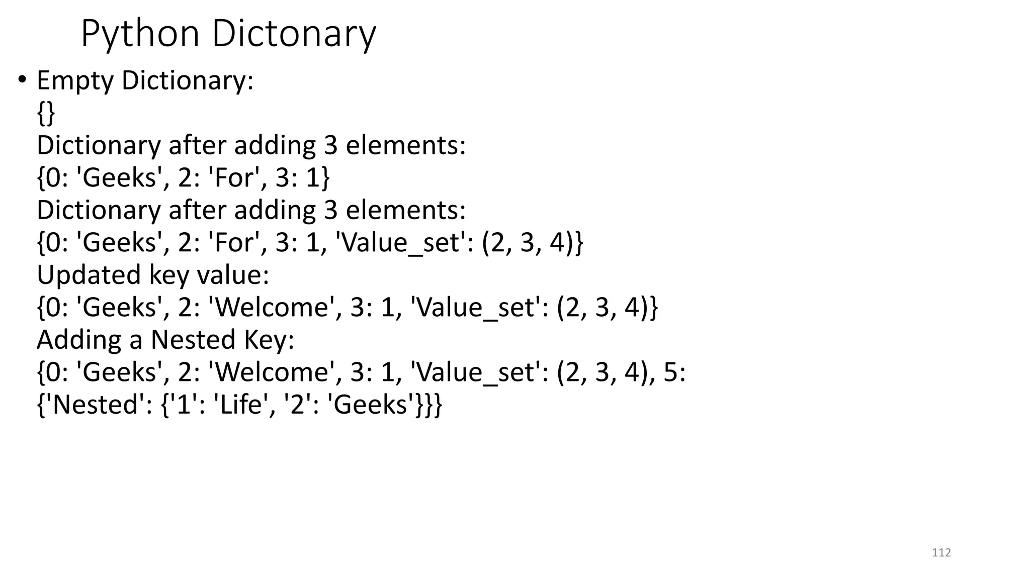 Python Dictonary
• Empty Dictionary:
{}
Dictionary after adding 3 elements:
{0: 'Geeks', 2: 'For', 3: 1}
Dictionary after adding 3 elements:
{0: 'Geeks', 2: 'For', 3: 1, 'Value_set': (2, 3, 4)}
Updated key value:
{0: 'Geeks', 2: 'Welcome', 3: 1, 'Value_set': (2, 3, 4)}
Adding a Nested Key:
{0: 'Geeks', 2: 'Welcome', 3: 1, 'Value_set': (2, 3, 4), 5:
{'Nested': {'1': 'Life', '2': 'Geeks'}}}
112
 