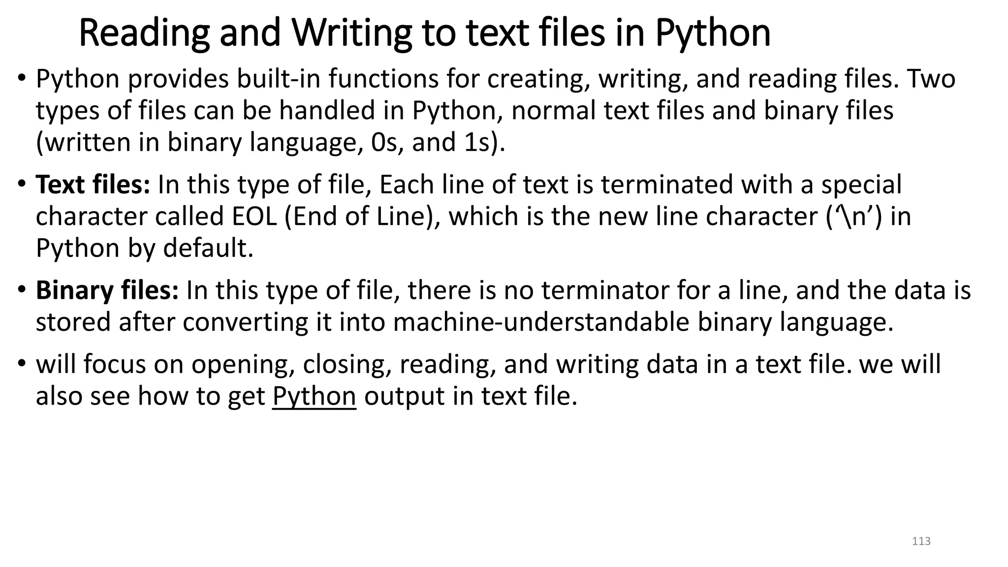 Reading and Writing to text files in Python
• Python provides built-in functions for creating, writing, and reading files. Two
types of files can be handled in Python, normal text files and binary files
(written in binary language, 0s, and 1s).
• Text files: In this type of file, Each line of text is terminated with a special
character called EOL (End of Line), which is the new line character (‘n’) in
Python by default.
• Binary files: In this type of file, there is no terminator for a line, and the data is
stored after converting it into machine-understandable binary language.
• will focus on opening, closing, reading, and writing data in a text file. we will
also see how to get Python output in text file.
113
 