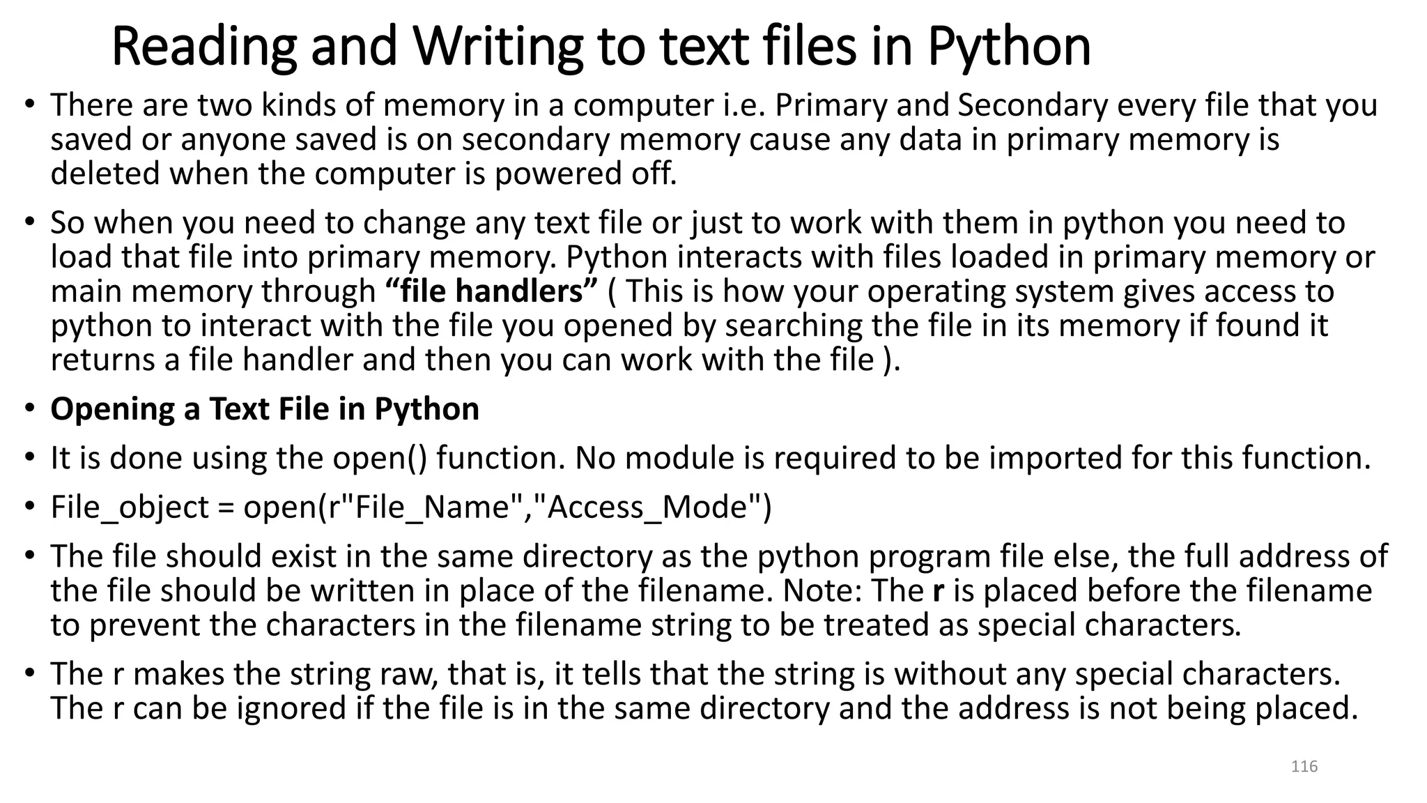 Reading and Writing to text files in Python
• There are two kinds of memory in a computer i.e. Primary and Secondary every file that you
saved or anyone saved is on secondary memory cause any data in primary memory is
deleted when the computer is powered off.
• So when you need to change any text file or just to work with them in python you need to
load that file into primary memory. Python interacts with files loaded in primary memory or
main memory through “file handlers” ( This is how your operating system gives access to
python to interact with the file you opened by searching the file in its memory if found it
returns a file handler and then you can work with the file ).
• Opening a Text File in Python
• It is done using the open() function. No module is required to be imported for this function.
• File_object = open(r"File_Name","Access_Mode")
• The file should exist in the same directory as the python program file else, the full address of
the file should be written in place of the filename. Note: The r is placed before the filename
to prevent the characters in the filename string to be treated as special characters.
• The r makes the string raw, that is, it tells that the string is without any special characters.
The r can be ignored if the file is in the same directory and the address is not being placed.
116
 