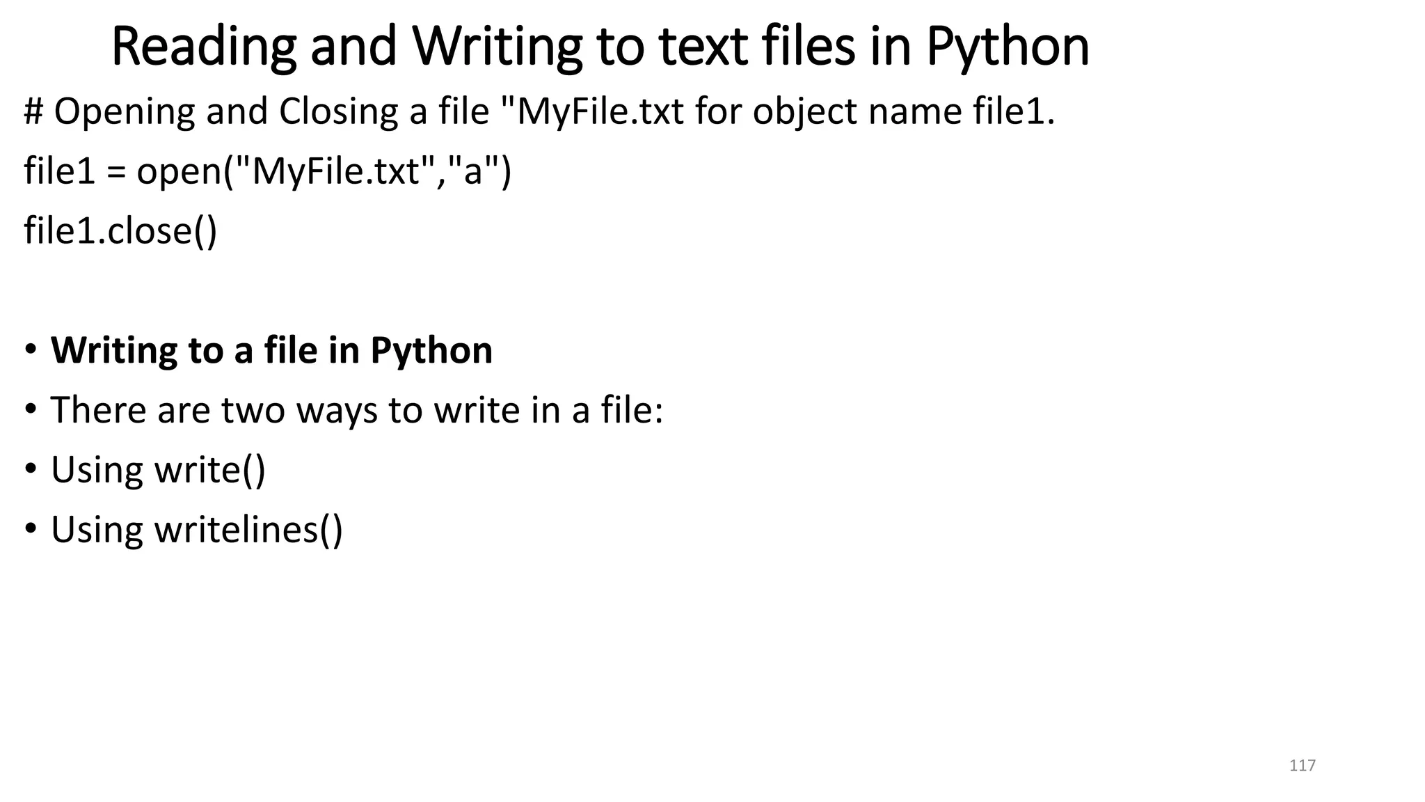 Reading and Writing to text files in Python
# Opening and Closing a file "MyFile.txt for object name file1.
file1 = open("MyFile.txt","a")
file1.close()
• Writing to a file in Python
• There are two ways to write in a file:
• Using write()
• Using writelines()
117
 