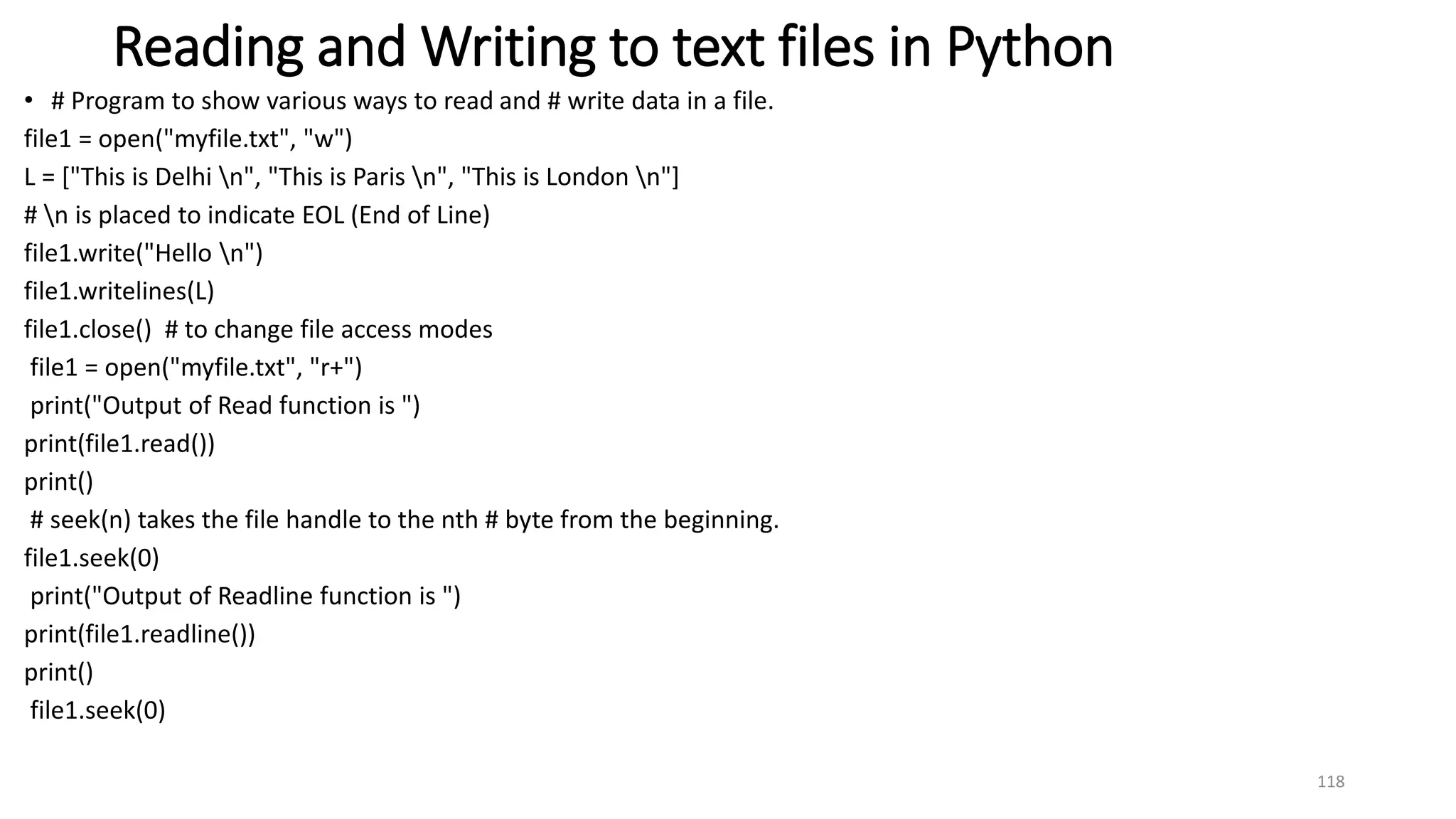 Reading and Writing to text files in Python
• # Program to show various ways to read and # write data in a file.
file1 = open("myfile.txt", "w")
L = ["This is Delhi n", "This is Paris n", "This is London n"]
# n is placed to indicate EOL (End of Line)
file1.write("Hello n")
file1.writelines(L)
file1.close() # to change file access modes
file1 = open("myfile.txt", "r+")
print("Output of Read function is ")
print(file1.read())
print()
# seek(n) takes the file handle to the nth # byte from the beginning.
file1.seek(0)
print("Output of Readline function is ")
print(file1.readline())
print()
file1.seek(0)
118
 