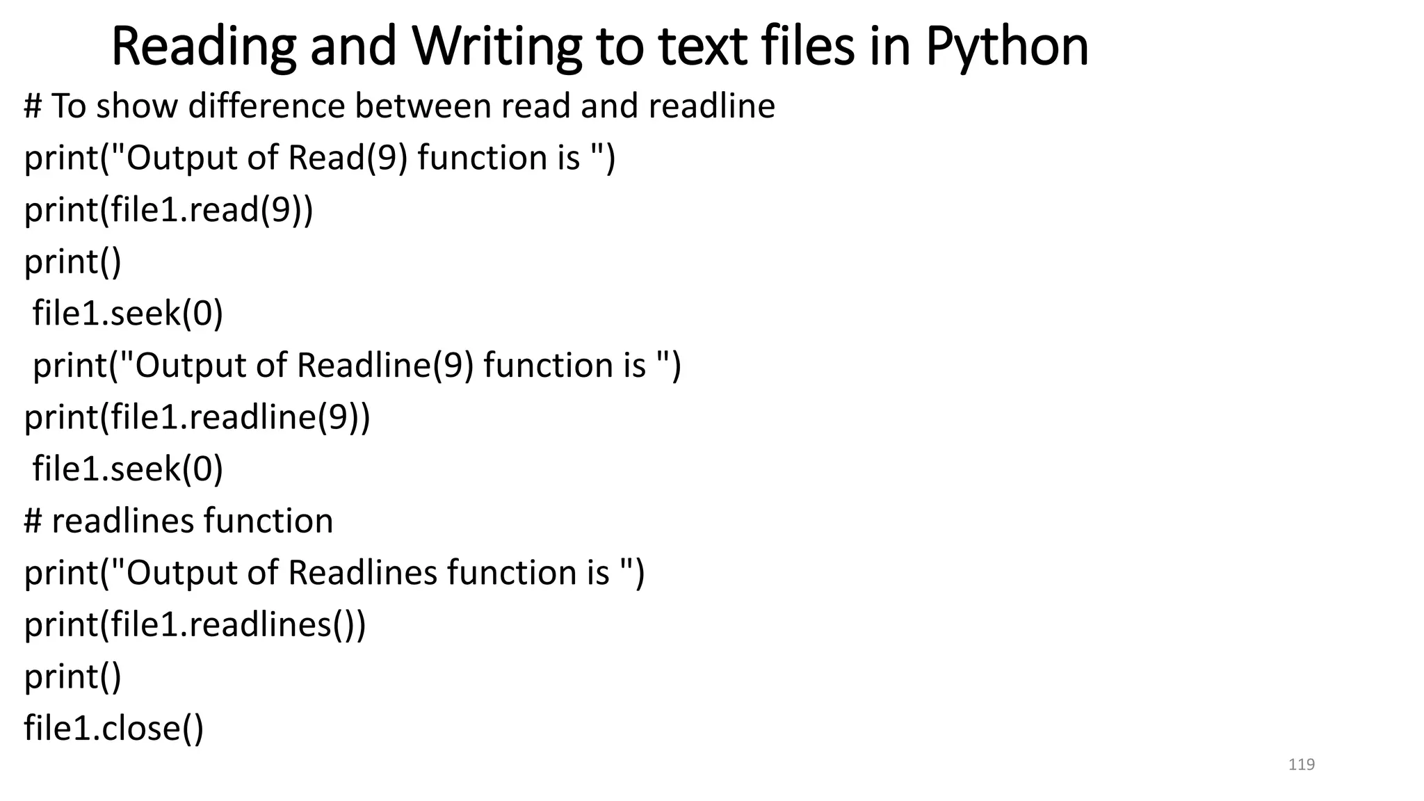 Reading and Writing to text files in Python
# To show difference between read and readline
print("Output of Read(9) function is ")
print(file1.read(9))
print()
file1.seek(0)
print("Output of Readline(9) function is ")
print(file1.readline(9))
file1.seek(0)
# readlines function
print("Output of Readlines function is ")
print(file1.readlines())
print()
file1.close()
119
 