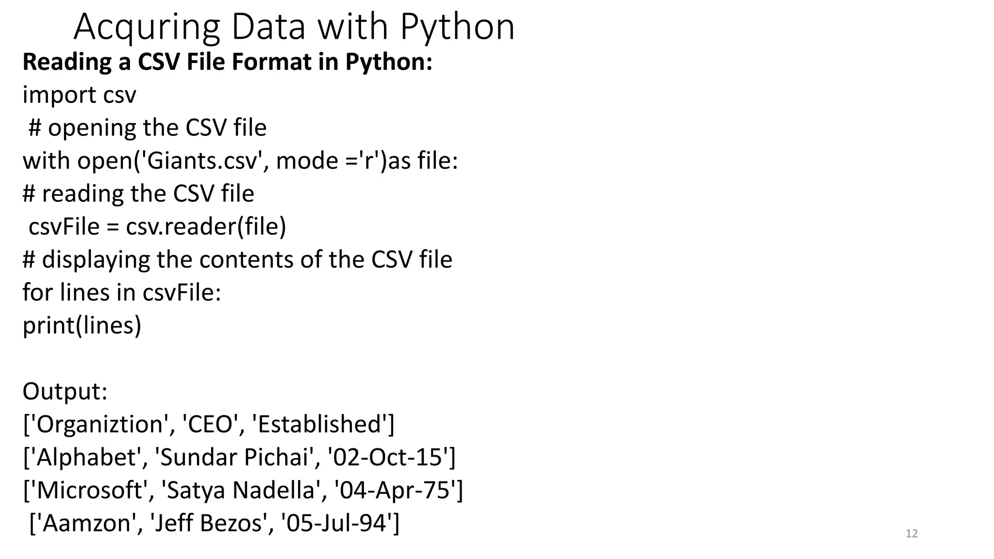 Acquring Data with Python
Reading a CSV File Format in Python:
import csv
# opening the CSV file
with open('Giants.csv', mode ='r')as file:
# reading the CSV file
csvFile = csv.reader(file)
# displaying the contents of the CSV file
for lines in csvFile:
print(lines)
Output:
['Organiztion', 'CEO', 'Established']
['Alphabet', 'Sundar Pichai', '02-Oct-15']
['Microsoft', 'Satya Nadella', '04-Apr-75']
['Aamzon', 'Jeff Bezos', '05-Jul-94'] 12
 
