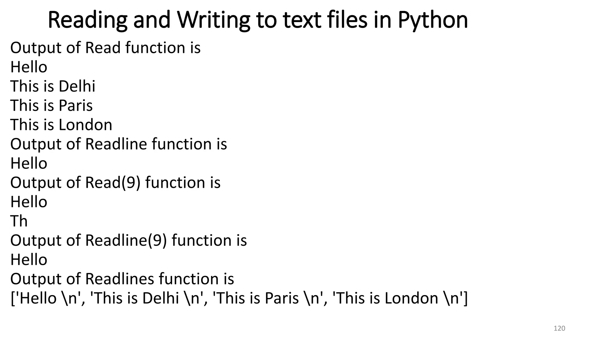 Reading and Writing to text files in Python
Output of Read function is
Hello
This is Delhi
This is Paris
This is London
Output of Readline function is
Hello
Output of Read(9) function is
Hello
Th
Output of Readline(9) function is
Hello
Output of Readlines function is
['Hello n', 'This is Delhi n', 'This is Paris n', 'This is London n']
120
 