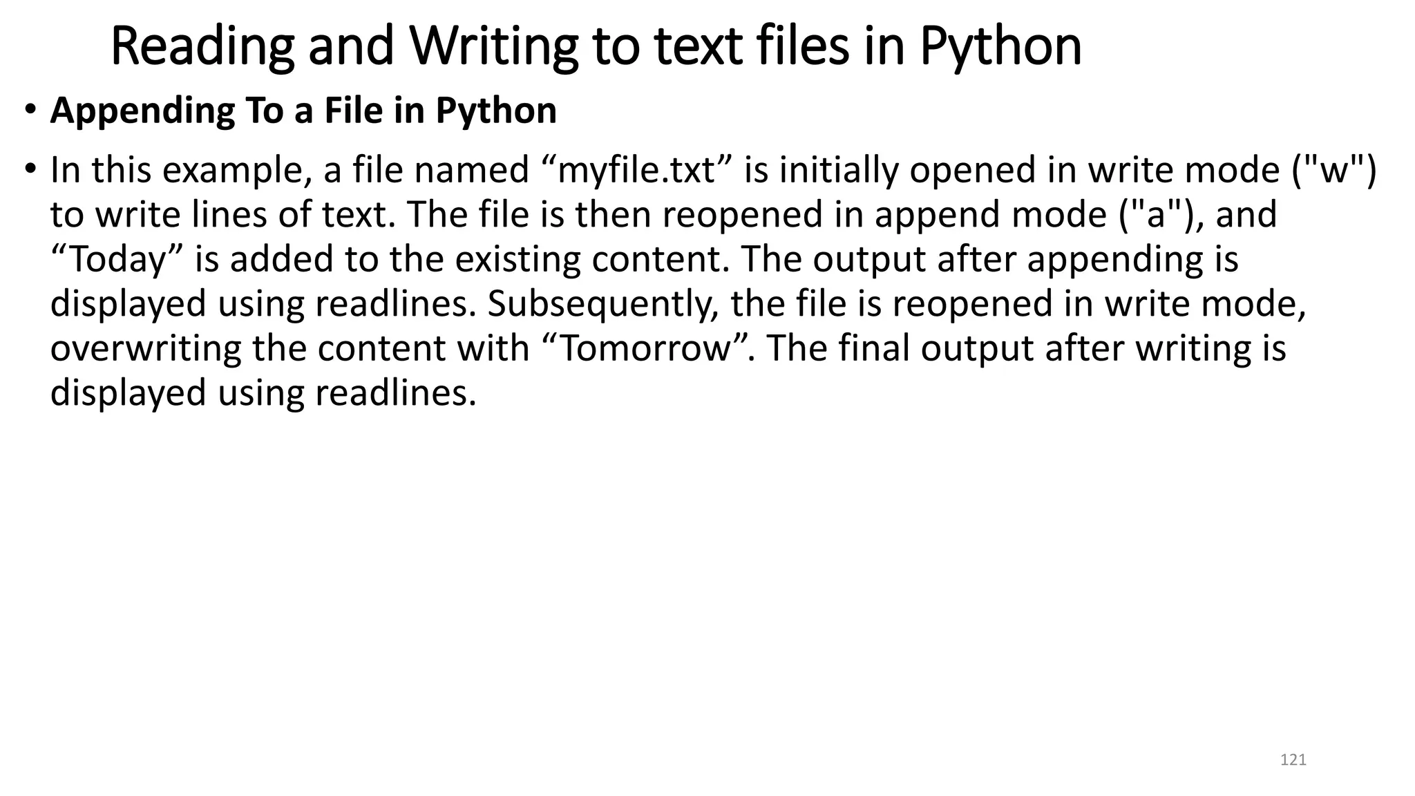 Reading and Writing to text files in Python
• Appending To a File in Python
• In this example, a file named “myfile.txt” is initially opened in write mode ("w")
to write lines of text. The file is then reopened in append mode ("a"), and
“Today” is added to the existing content. The output after appending is
displayed using readlines. Subsequently, the file is reopened in write mode,
overwriting the content with “Tomorrow”. The final output after writing is
displayed using readlines.
121
 