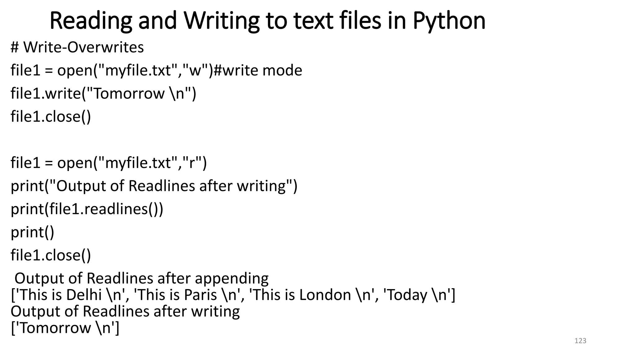 Reading and Writing to text files in Python
# Write-Overwrites
file1 = open("myfile.txt","w")#write mode
file1.write("Tomorrow n")
file1.close()
file1 = open("myfile.txt","r")
print("Output of Readlines after writing")
print(file1.readlines())
print()
file1.close()
Output of Readlines after appending
['This is Delhi n', 'This is Paris n', 'This is London n', 'Today n']
Output of Readlines after writing
['Tomorrow n']
123
 