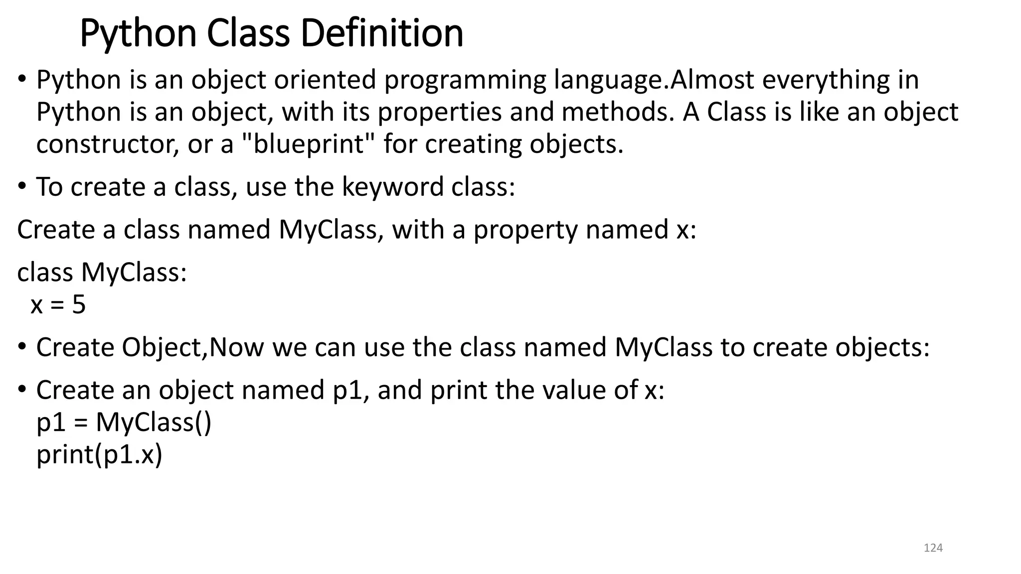 Python Class Definition
• Python is an object oriented programming language.Almost everything in
Python is an object, with its properties and methods. A Class is like an object
constructor, or a "blueprint" for creating objects.
• To create a class, use the keyword class:
Create a class named MyClass, with a property named x:
class MyClass:
x = 5
• Create Object,Now we can use the class named MyClass to create objects:
• Create an object named p1, and print the value of x:
p1 = MyClass()
print(p1.x)
124
 