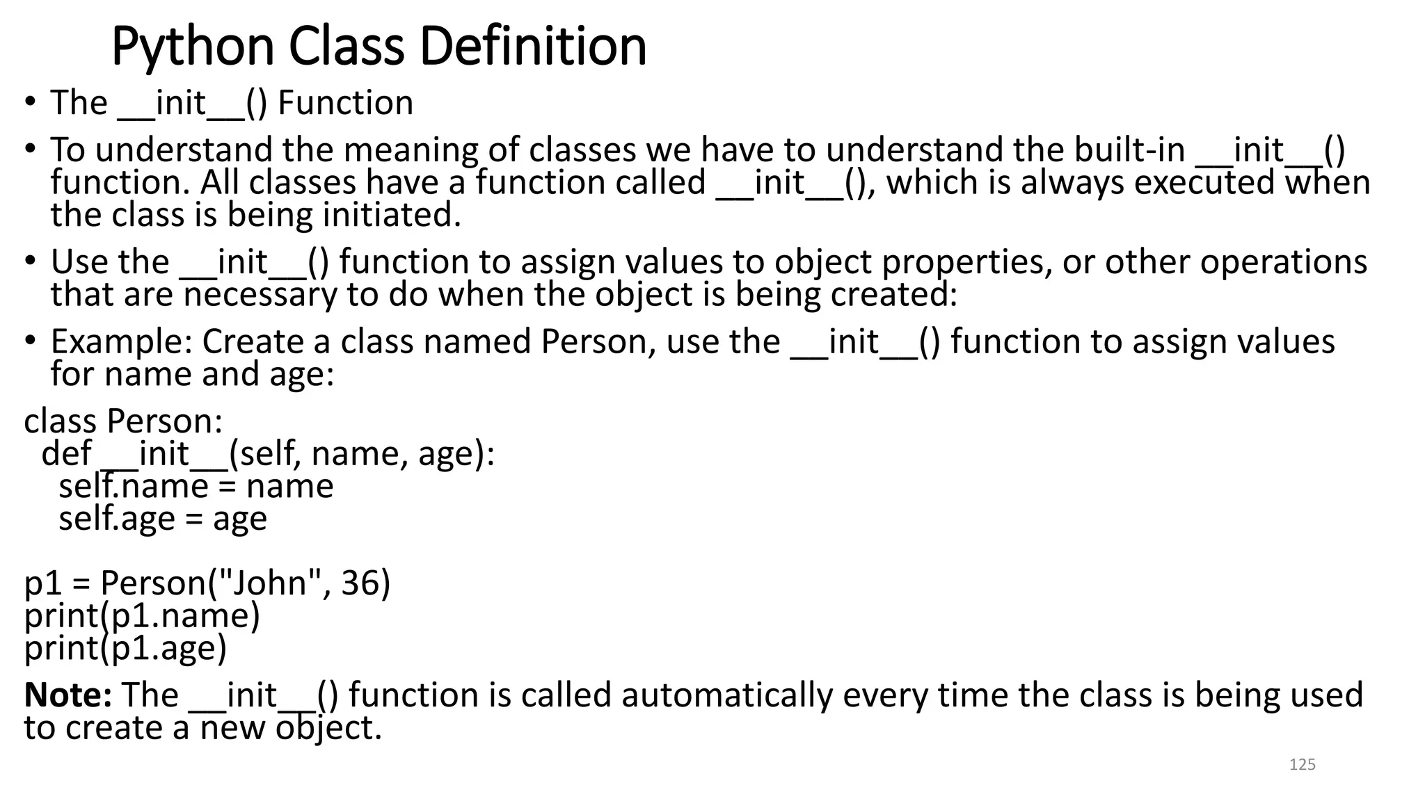 Python Class Definition
• The __init__() Function
• To understand the meaning of classes we have to understand the built-in __init__()
function. All classes have a function called __init__(), which is always executed when
the class is being initiated.
• Use the __init__() function to assign values to object properties, or other operations
that are necessary to do when the object is being created:
• Example: Create a class named Person, use the __init__() function to assign values
for name and age:
class Person:
def __init__(self, name, age):
self.name = name
self.age = age
p1 = Person("John", 36)
print(p1.name)
print(p1.age)
Note: The __init__() function is called automatically every time the class is being used
to create a new object.
125
 