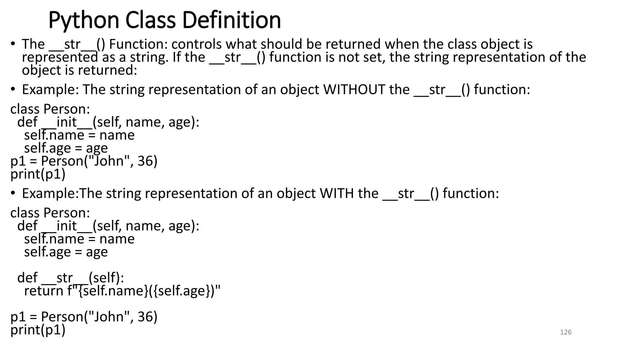 Python Class Definition
• The __str__() Function: controls what should be returned when the class object is
represented as a string. If the __str__() function is not set, the string representation of the
object is returned:
• Example: The string representation of an object WITHOUT the __str__() function:
class Person:
def __init__(self, name, age):
self.name = name
self.age = age
p1 = Person("John", 36)
print(p1)
• Example:The string representation of an object WITH the __str__() function:
class Person:
def __init__(self, name, age):
self.name = name
self.age = age
def __str__(self):
return f"{self.name}({self.age})"
p1 = Person("John", 36)
print(p1) 126
 