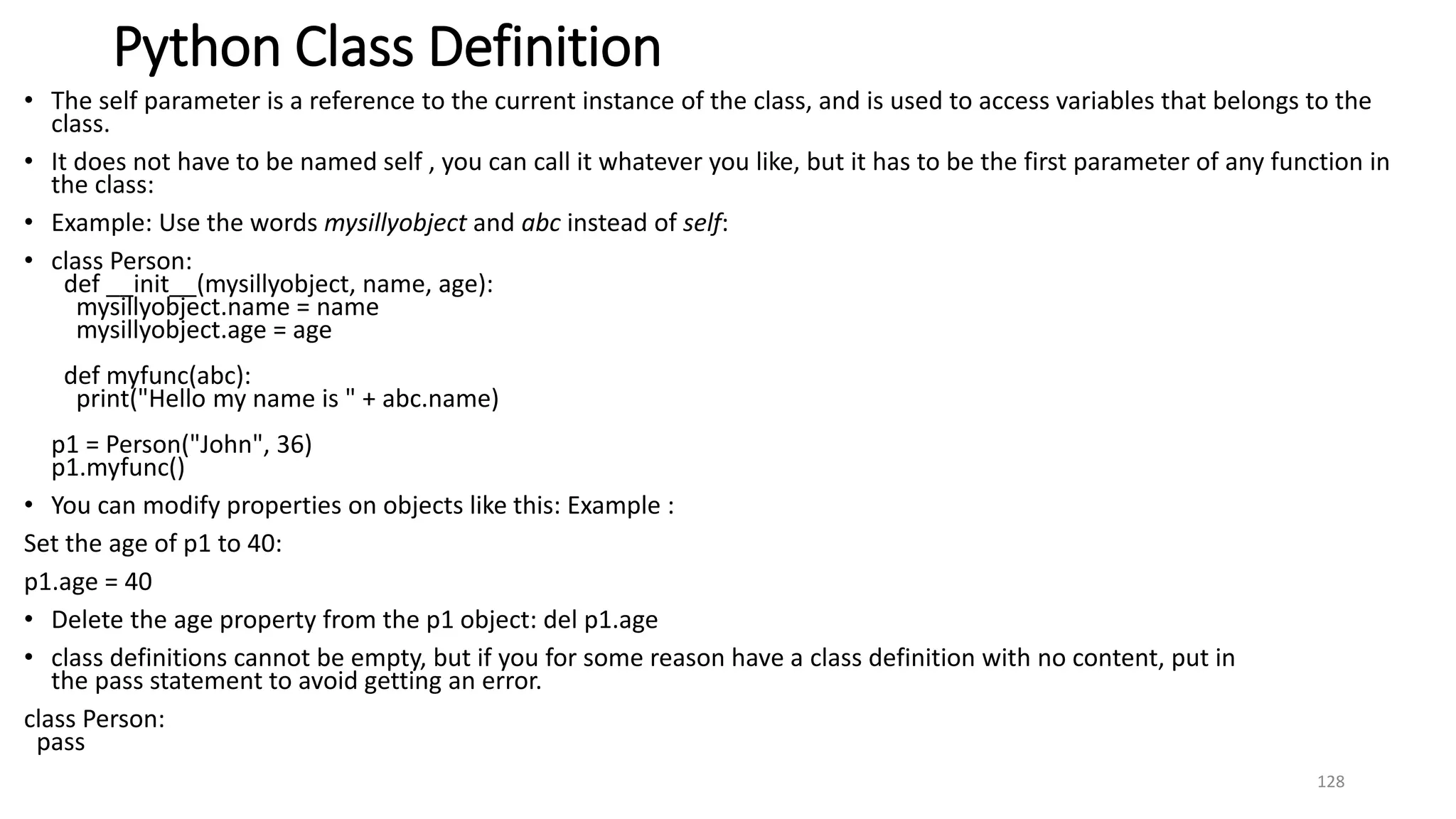 Python Class Definition
• The self parameter is a reference to the current instance of the class, and is used to access variables that belongs to the
class.
• It does not have to be named self , you can call it whatever you like, but it has to be the first parameter of any function in
the class:
• Example: Use the words mysillyobject and abc instead of self:
• class Person:
def __init__(mysillyobject, name, age):
mysillyobject.name = name
mysillyobject.age = age
def myfunc(abc):
print("Hello my name is " + abc.name)
p1 = Person("John", 36)
p1.myfunc()
• You can modify properties on objects like this: Example :
Set the age of p1 to 40:
p1.age = 40
• Delete the age property from the p1 object: del p1.age
• class definitions cannot be empty, but if you for some reason have a class definition with no content, put in
the pass statement to avoid getting an error.
class Person:
pass
128
 