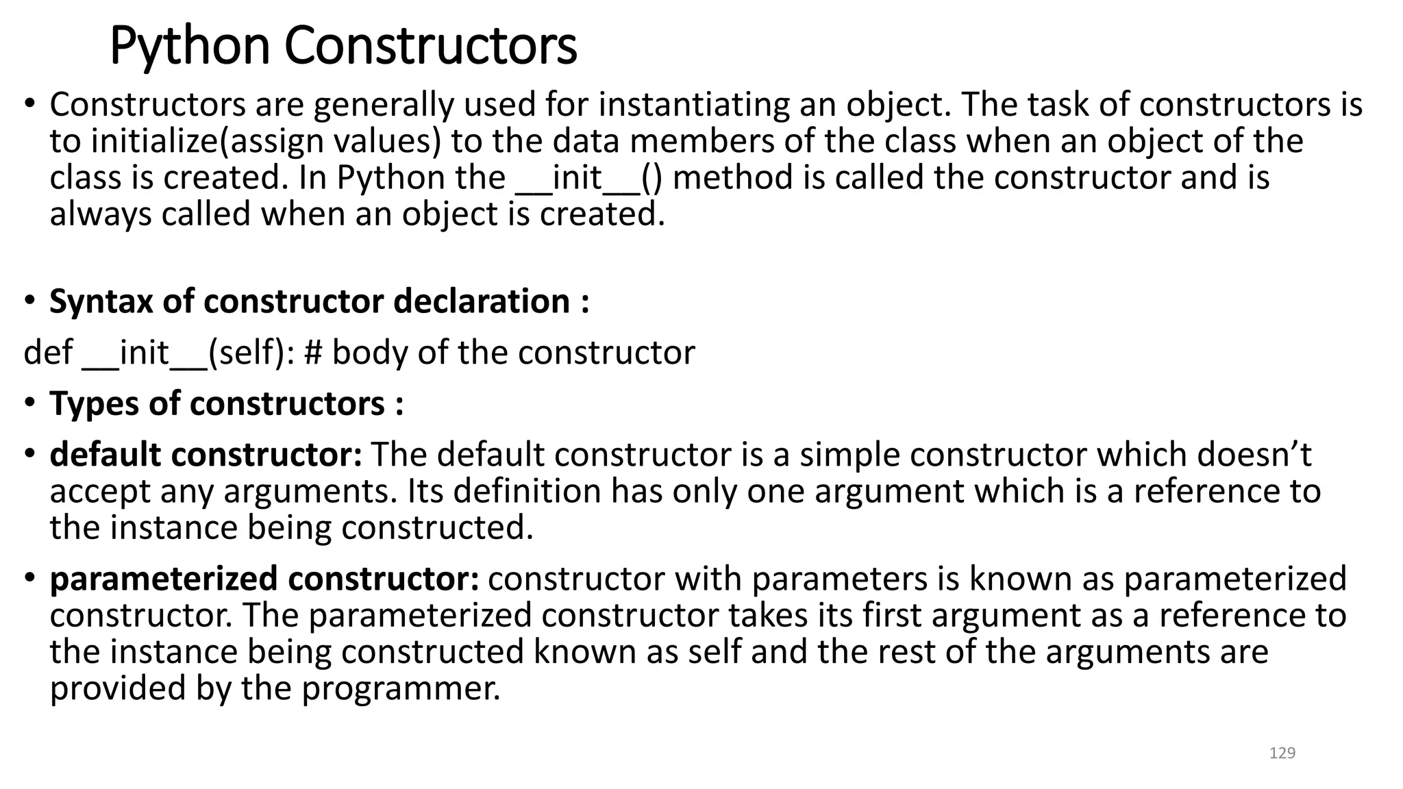 Python Constructors
• Constructors are generally used for instantiating an object. The task of constructors is
to initialize(assign values) to the data members of the class when an object of the
class is created. In Python the __init__() method is called the constructor and is
always called when an object is created.
• Syntax of constructor declaration :
def __init__(self): # body of the constructor
• Types of constructors :
• default constructor: The default constructor is a simple constructor which doesn’t
accept any arguments. Its definition has only one argument which is a reference to
the instance being constructed.
• parameterized constructor: constructor with parameters is known as parameterized
constructor. The parameterized constructor takes its first argument as a reference to
the instance being constructed known as self and the rest of the arguments are
provided by the programmer.
129
 