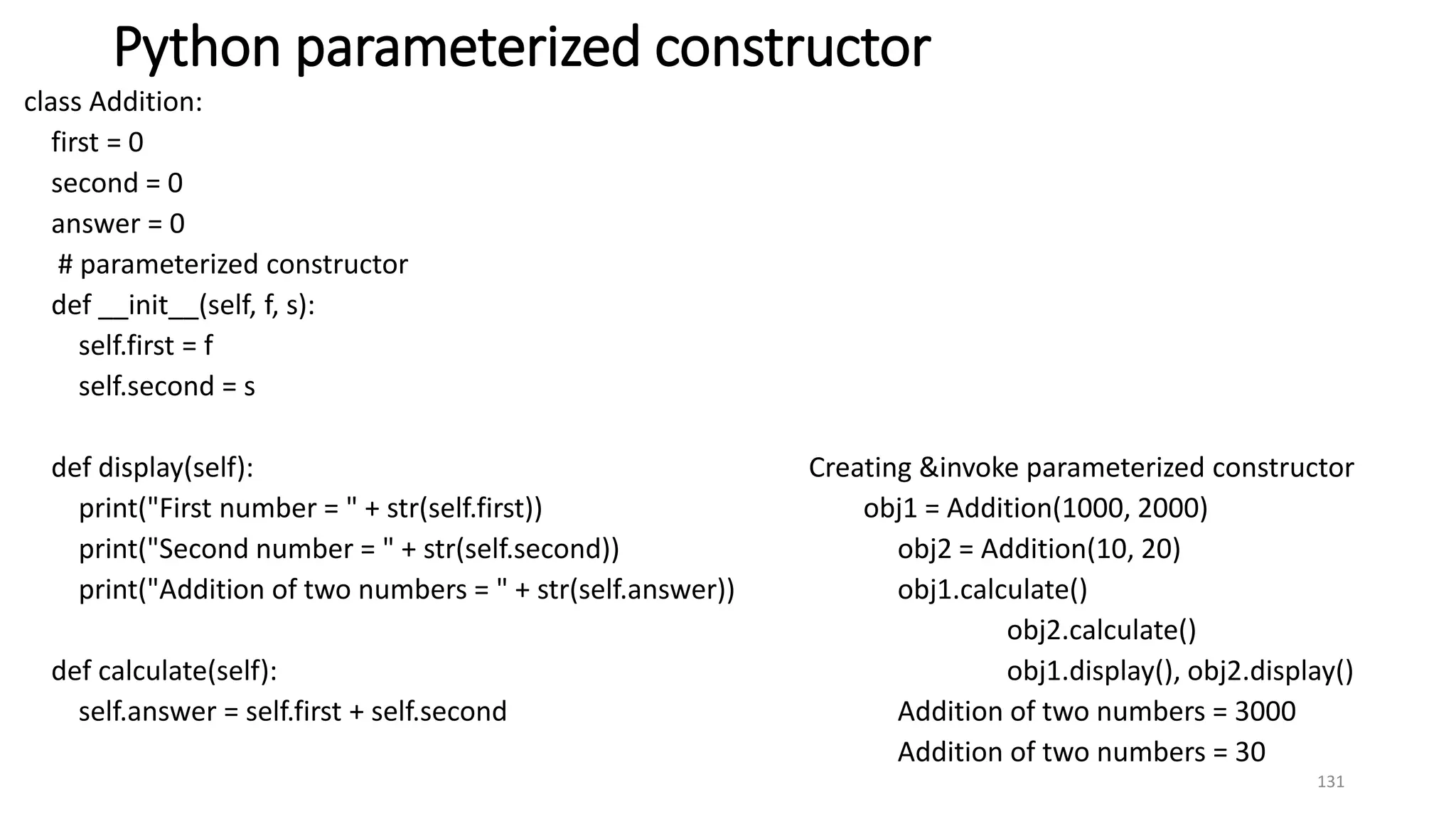 Python parameterized constructor
class Addition:
first = 0
second = 0
answer = 0
# parameterized constructor
def __init__(self, f, s):
self.first = f
self.second = s
def display(self): Creating &invoke parameterized constructor
print("First number = " + str(self.first)) obj1 = Addition(1000, 2000)
print("Second number = " + str(self.second)) obj2 = Addition(10, 20)
print("Addition of two numbers = " + str(self.answer)) obj1.calculate()
obj2.calculate()
def calculate(self): obj1.display(), obj2.display()
self.answer = self.first + self.second Addition of two numbers = 3000
Addition of two numbers = 30
131
 