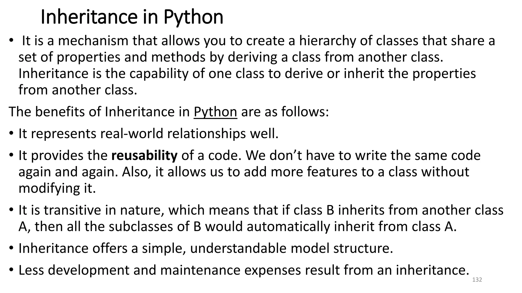 Inheritance in Python
• It is a mechanism that allows you to create a hierarchy of classes that share a
set of properties and methods by deriving a class from another class.
Inheritance is the capability of one class to derive or inherit the properties
from another class.
The benefits of Inheritance in Python are as follows:
• It represents real-world relationships well.
• It provides the reusability of a code. We don’t have to write the same code
again and again. Also, it allows us to add more features to a class without
modifying it.
• It is transitive in nature, which means that if class B inherits from another class
A, then all the subclasses of B would automatically inherit from class A.
• Inheritance offers a simple, understandable model structure.
• Less development and maintenance expenses result from an inheritance. 132
 