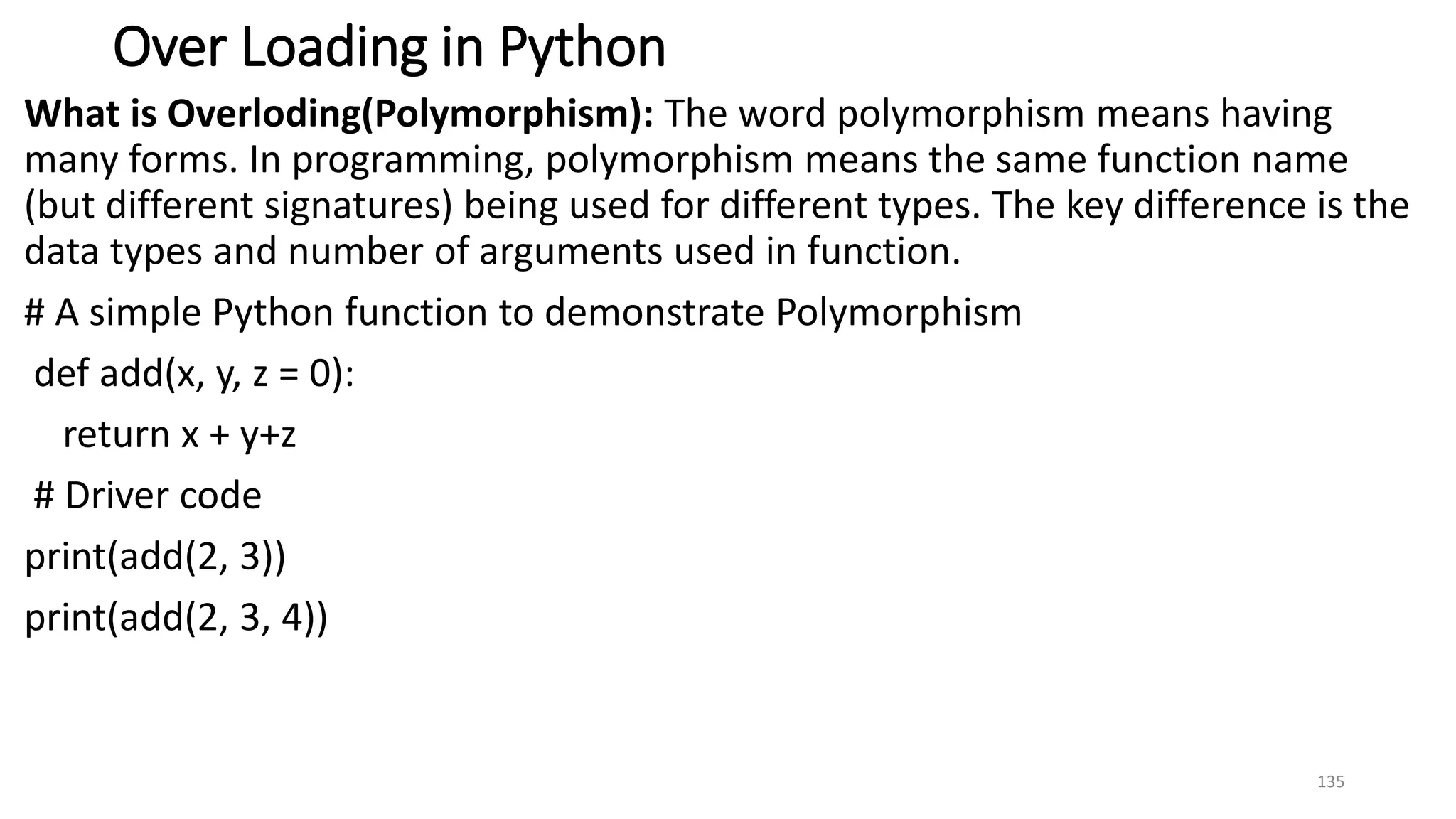 Over Loading in Python
What is Overloding(Polymorphism): The word polymorphism means having
many forms. In programming, polymorphism means the same function name
(but different signatures) being used for different types. The key difference is the
data types and number of arguments used in function.
# A simple Python function to demonstrate Polymorphism
def add(x, y, z = 0):
return x + y+z
# Driver code
print(add(2, 3))
print(add(2, 3, 4))
135
 