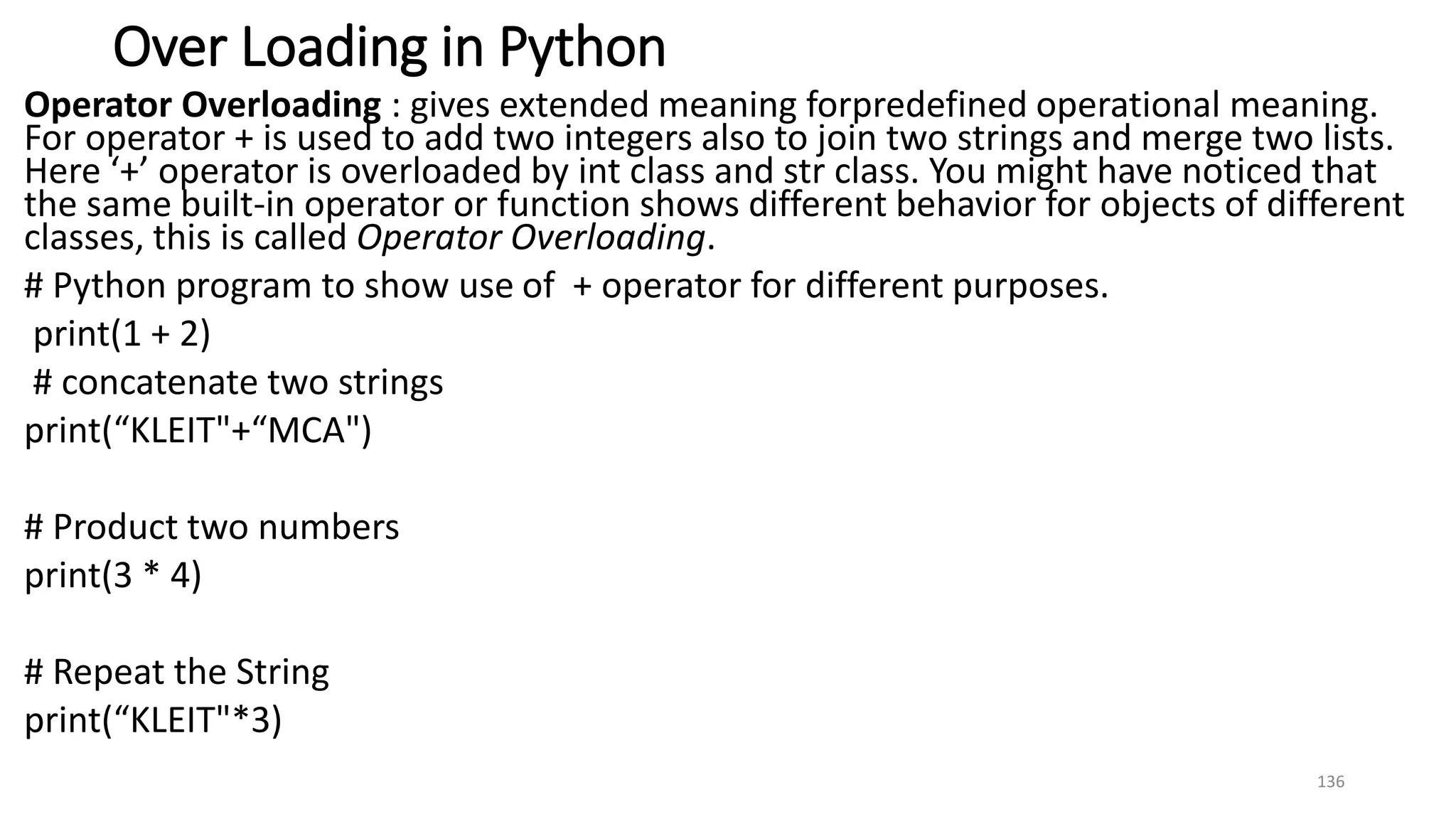 Over Loading in Python
Operator Overloading : gives extended meaning forpredefined operational meaning.
For operator + is used to add two integers also to join two strings and merge two lists.
Here ‘+’ operator is overloaded by int class and str class. You might have noticed that
the same built-in operator or function shows different behavior for objects of different
classes, this is called Operator Overloading.
# Python program to show use of + operator for different purposes.
print(1 + 2)
# concatenate two strings
print(“KLEIT"+“MCA")
# Product two numbers
print(3 * 4)
# Repeat the String
print(“KLEIT"*3)
136
 