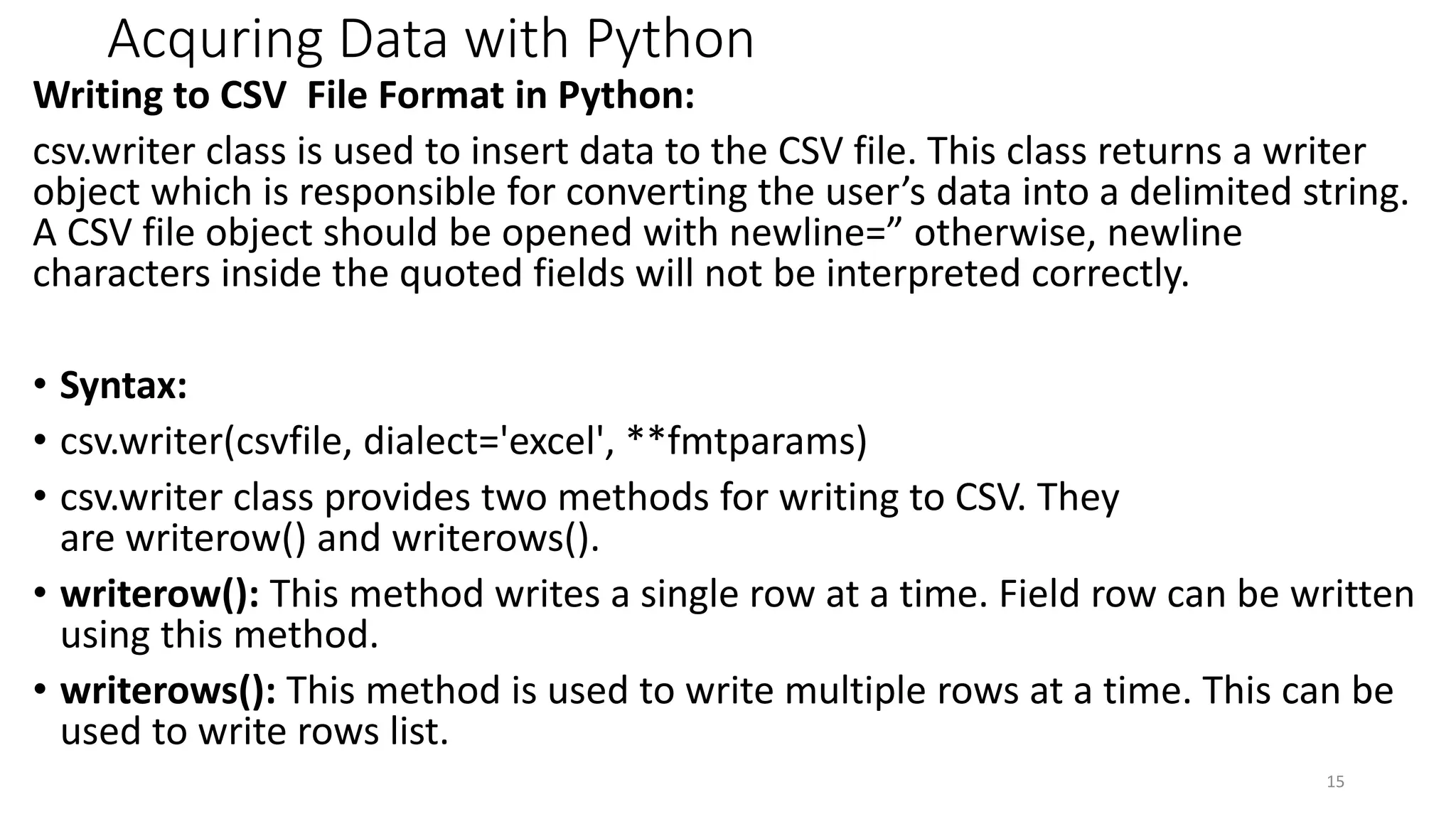 Acquring Data with Python
Writing to CSV File Format in Python:
csv.writer class is used to insert data to the CSV file. This class returns a writer
object which is responsible for converting the user’s data into a delimited string.
A CSV file object should be opened with newline=” otherwise, newline
characters inside the quoted fields will not be interpreted correctly.
• Syntax:
• csv.writer(csvfile, dialect='excel', **fmtparams)
• csv.writer class provides two methods for writing to CSV. They
are writerow() and writerows().
• writerow(): This method writes a single row at a time. Field row can be written
using this method.
• writerows(): This method is used to write multiple rows at a time. This can be
used to write rows list.
15
 
