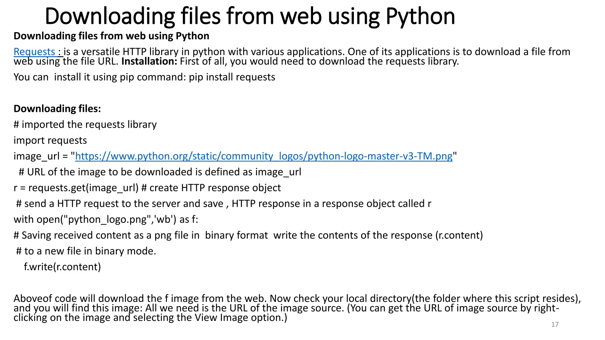 Downloading files from web using Python
Downloading files from web using Python
Requests : is a versatile HTTP library in python with various applications. One of its applications is to download a file from
web using the file URL. Installation: First of all, you would need to download the requests library.
You can install it using pip command: pip install requests
Downloading files:
# imported the requests library
import requests
image_url = "https://www.python.org/static/community_logos/python-logo-master-v3-TM.png"
# URL of the image to be downloaded is defined as image_url
r = requests.get(image_url) # create HTTP response object
# send a HTTP request to the server and save , HTTP response in a response object called r
with open("python_logo.png",'wb') as f:
# Saving received content as a png file in binary format write the contents of the response (r.content)
# to a new file in binary mode.
f.write(r.content)
Aboveof code will download the f image from the web. Now check your local directory(the folder where this script resides),
and you will find this image: All we need is the URL of the image source. (You can get the URL of image source by right-
clicking on the image and selecting the View Image option.)
17
 