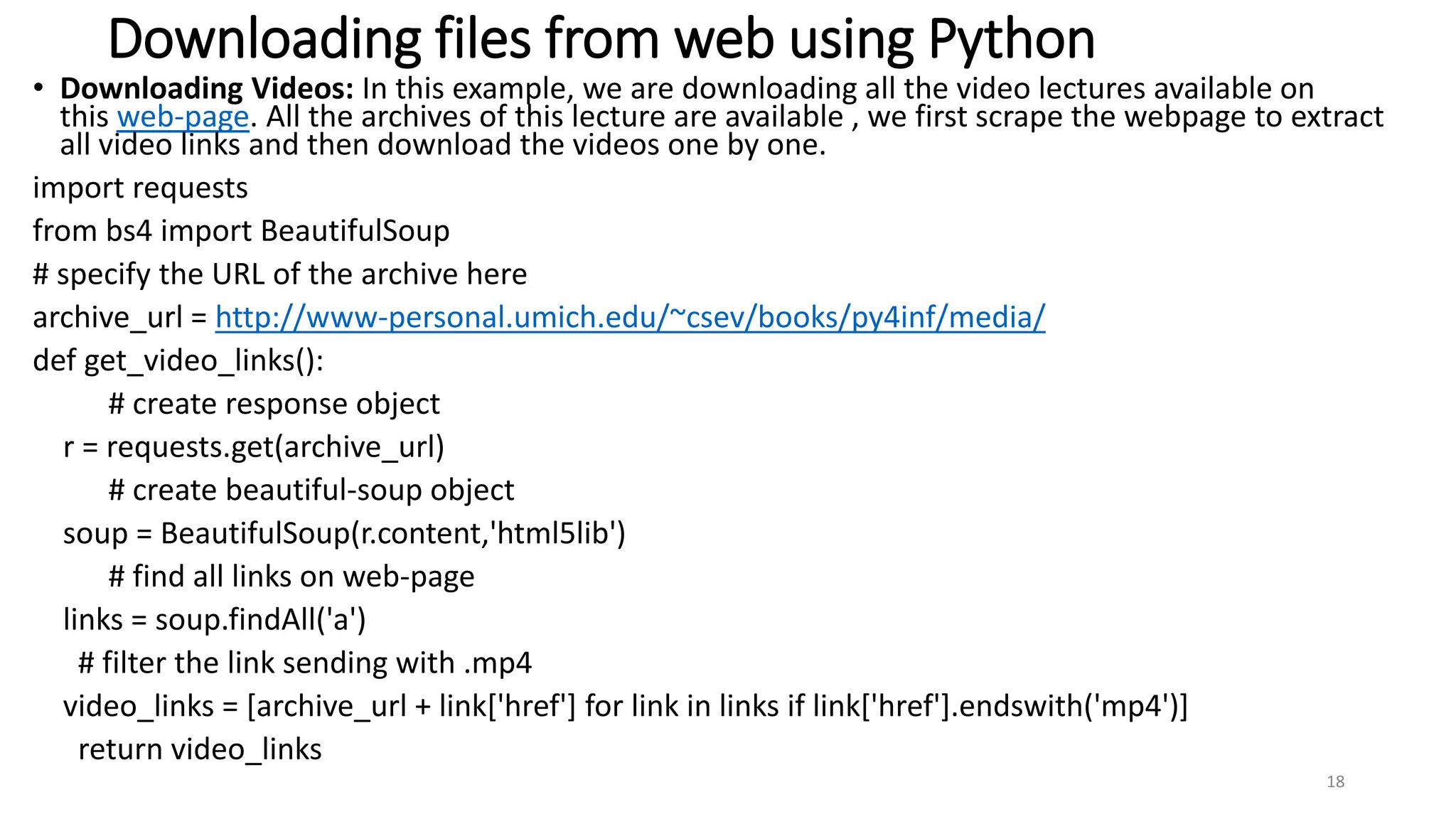Downloading files from web using Python
• Downloading Videos: In this example, we are downloading all the video lectures available on
this web-page. All the archives of this lecture are available , we first scrape the webpage to extract
all video links and then download the videos one by one.
import requests
from bs4 import BeautifulSoup
# specify the URL of the archive here
archive_url = http://www-personal.umich.edu/~csev/books/py4inf/media/
def get_video_links():
# create response object
r = requests.get(archive_url)
# create beautiful-soup object
soup = BeautifulSoup(r.content,'html5lib')
# find all links on web-page
links = soup.findAll('a')
# filter the link sending with .mp4
video_links = [archive_url + link['href'] for link in links if link['href'].endswith('mp4')]
return video_links
18
 