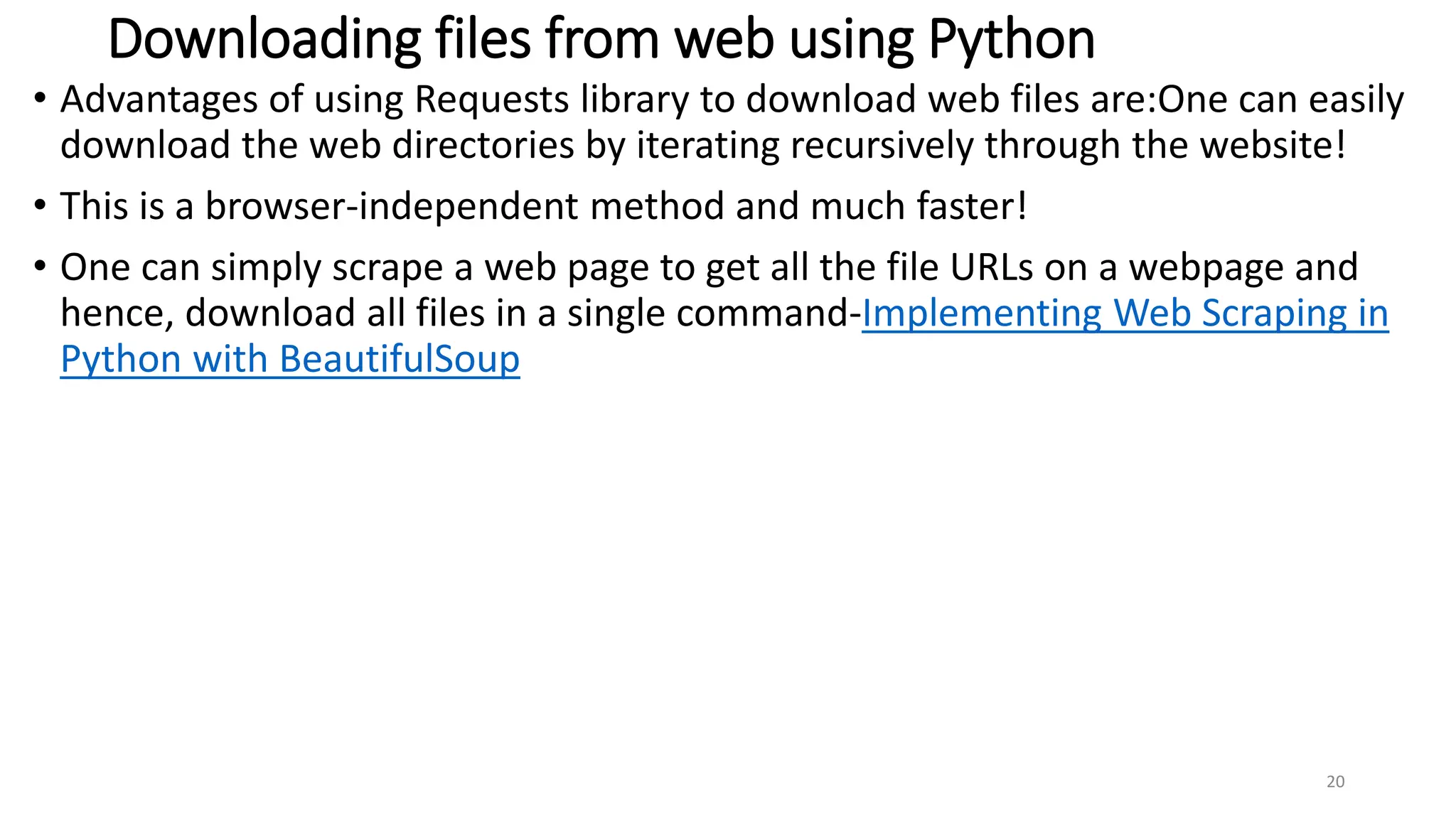 Downloading files from web using Python
• Advantages of using Requests library to download web files are:One can easily
download the web directories by iterating recursively through the website!
• This is a browser-independent method and much faster!
• One can simply scrape a web page to get all the file URLs on a webpage and
hence, download all files in a single command-Implementing Web Scraping in
Python with BeautifulSoup
20
 
