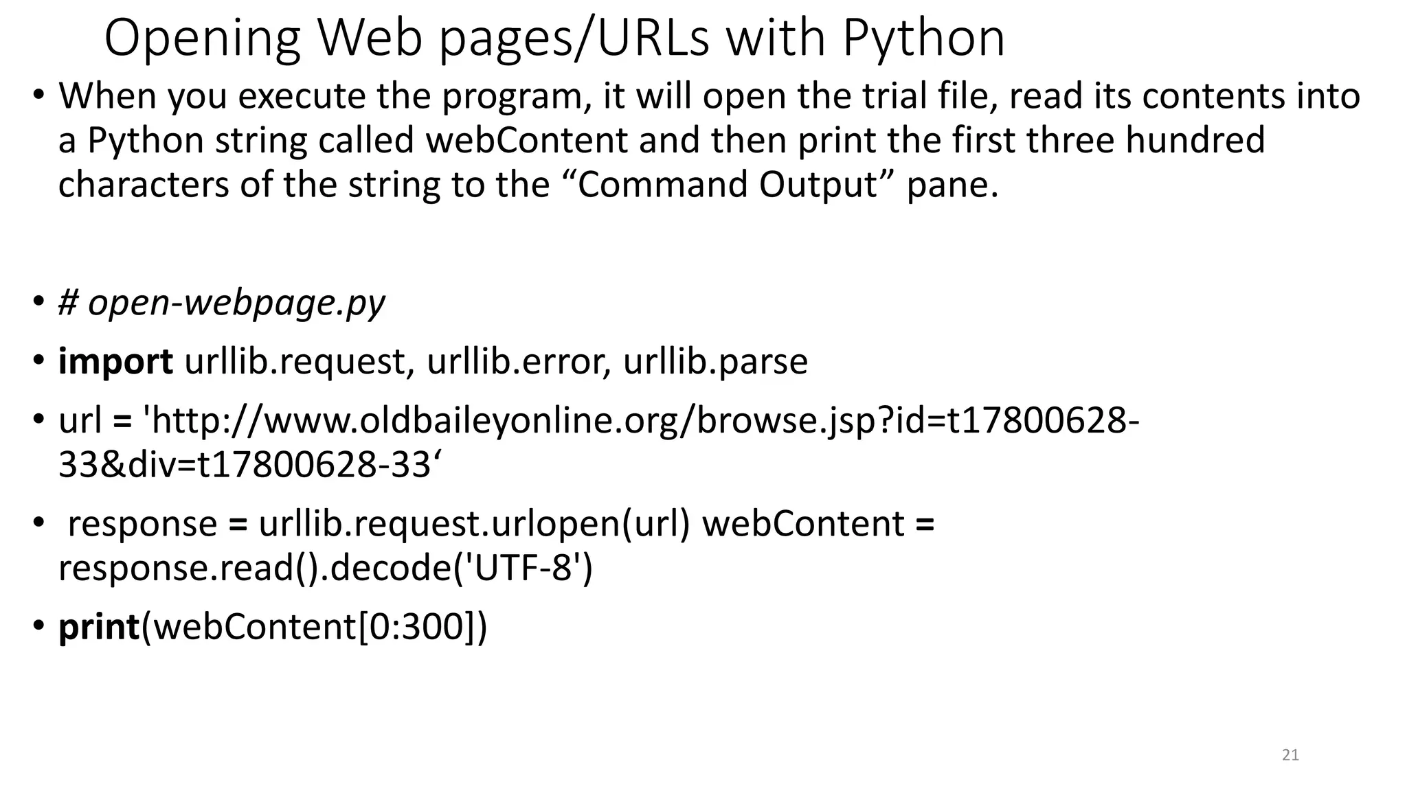 Opening Web pages/URLs with Python
• When you execute the program, it will open the trial file, read its contents into
a Python string called webContent and then print the first three hundred
characters of the string to the “Command Output” pane.
• # open-webpage.py
• import urllib.request, urllib.error, urllib.parse
• url = 'http://www.oldbaileyonline.org/browse.jsp?id=t17800628-
33&div=t17800628-33‘
• response = urllib.request.urlopen(url) webContent =
response.read().decode('UTF-8')
• print(webContent[0:300])
21
 