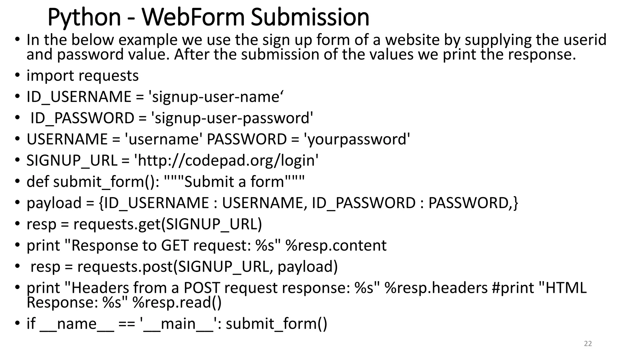 Python - WebForm Submission
• In the below example we use the sign up form of a website by supplying the userid
and password value. After the submission of the values we print the response.
• import requests
• ID_USERNAME = 'signup-user-name‘
• ID_PASSWORD = 'signup-user-password'
• USERNAME = 'username' PASSWORD = 'yourpassword'
• SIGNUP_URL = 'http://codepad.org/login'
• def submit_form(): """Submit a form"""
• payload = {ID_USERNAME : USERNAME, ID_PASSWORD : PASSWORD,}
• resp = requests.get(SIGNUP_URL)
• print "Response to GET request: %s" %resp.content
• resp = requests.post(SIGNUP_URL, payload)
• print "Headers from a POST request response: %s" %resp.headers #print "HTML
Response: %s" %resp.read()
• if __name__ == '__main__': submit_form()
22
 