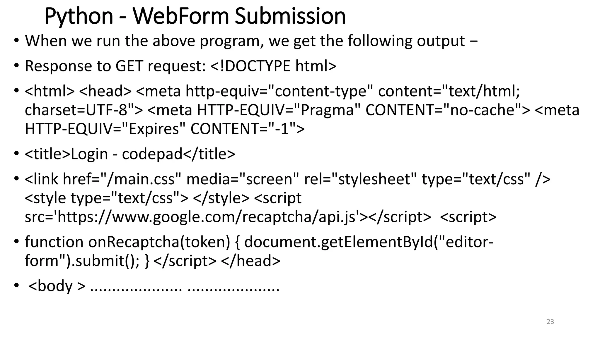 Python - WebForm Submission
• When we run the above program, we get the following output −
• Response to GET request: <!DOCTYPE html>
• <html> <head> <meta http-equiv="content-type" content="text/html;
charset=UTF-8"> <meta HTTP-EQUIV="Pragma" CONTENT="no-cache"> <meta
HTTP-EQUIV="Expires" CONTENT="-1">
• <title>Login - codepad</title>
• <link href="/main.css" media="screen" rel="stylesheet" type="text/css" />
<style type="text/css"> </style> <script
src='https://www.google.com/recaptcha/api.js'></script> <script>
• function onRecaptcha(token) { document.getElementById("editor-
form").submit(); } </script> </head>
• <body > ..................... .....................
23
 