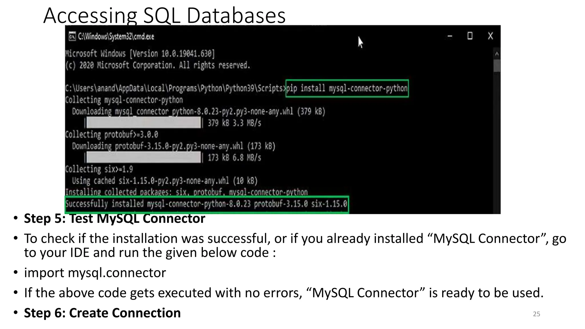 Accessing SQL Databases
• Step 5: Test MySQL Connector
• To check if the installation was successful, or if you already installed “MySQL Connector”, go
to your IDE and run the given below code :
• import mysql.connector
• If the above code gets executed with no errors, “MySQL Connector” is ready to be used.
• Step 6: Create Connection 25
 