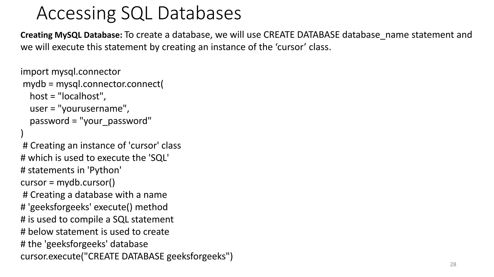 Accessing SQL Databases
28
Creating MySQL Database: To create a database, we will use CREATE DATABASE database_name statement and
we will execute this statement by creating an instance of the ‘cursor’ class.
import mysql.connector
mydb = mysql.connector.connect(
host = "localhost",
user = "yourusername",
password = "your_password"
)
# Creating an instance of 'cursor' class
# which is used to execute the 'SQL'
# statements in 'Python'
cursor = mydb.cursor()
# Creating a database with a name
# 'geeksforgeeks' execute() method
# is used to compile a SQL statement
# below statement is used to create
# the 'geeksforgeeks' database
cursor.execute("CREATE DATABASE geeksforgeeks")
 