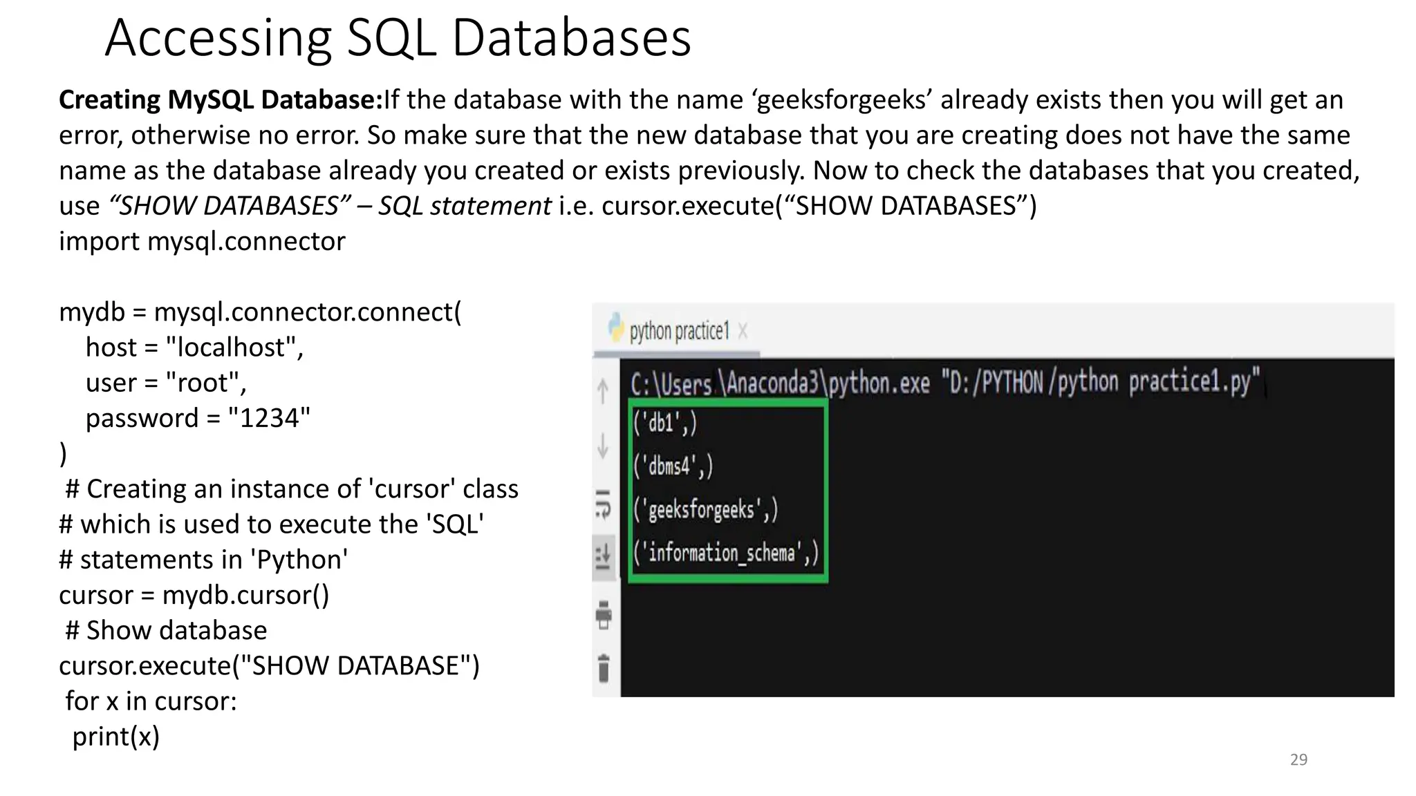 Accessing SQL Databases
29
Creating MySQL Database:If the database with the name ‘geeksforgeeks’ already exists then you will get an
error, otherwise no error. So make sure that the new database that you are creating does not have the same
name as the database already you created or exists previously. Now to check the databases that you created,
use “SHOW DATABASES” – SQL statement i.e. cursor.execute(“SHOW DATABASES”)
import mysql.connector
mydb = mysql.connector.connect(
host = "localhost",
user = "root",
password = "1234"
)
# Creating an instance of 'cursor' class
# which is used to execute the 'SQL'
# statements in 'Python'
cursor = mydb.cursor()
# Show database
cursor.execute("SHOW DATABASE")
for x in cursor:
print(x)
 