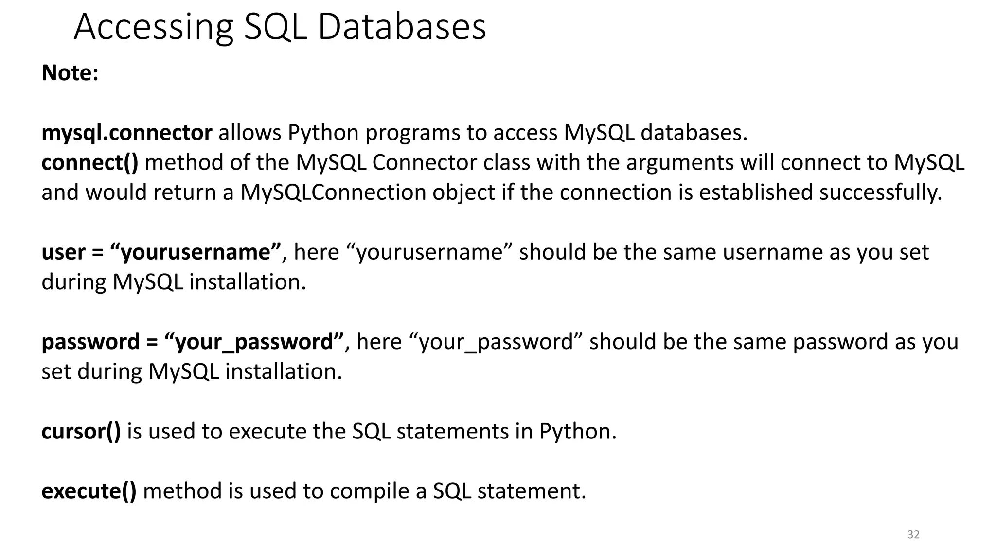 Accessing SQL Databases
32
Note:
mysql.connector allows Python programs to access MySQL databases.
connect() method of the MySQL Connector class with the arguments will connect to MySQL
and would return a MySQLConnection object if the connection is established successfully.
user = “yourusername”, here “yourusername” should be the same username as you set
during MySQL installation.
password = “your_password”, here “your_password” should be the same password as you
set during MySQL installation.
cursor() is used to execute the SQL statements in Python.
execute() method is used to compile a SQL statement.
 