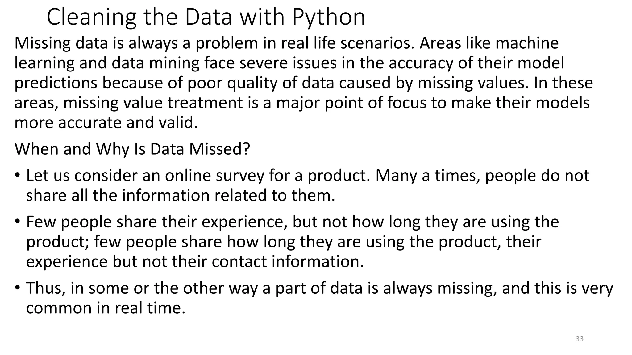 Cleaning the Data with Python
Missing data is always a problem in real life scenarios. Areas like machine
learning and data mining face severe issues in the accuracy of their model
predictions because of poor quality of data caused by missing values. In these
areas, missing value treatment is a major point of focus to make their models
more accurate and valid.
When and Why Is Data Missed?
• Let us consider an online survey for a product. Many a times, people do not
share all the information related to them.
• Few people share their experience, but not how long they are using the
product; few people share how long they are using the product, their
experience but not their contact information.
• Thus, in some or the other way a part of data is always missing, and this is very
common in real time.
33
 