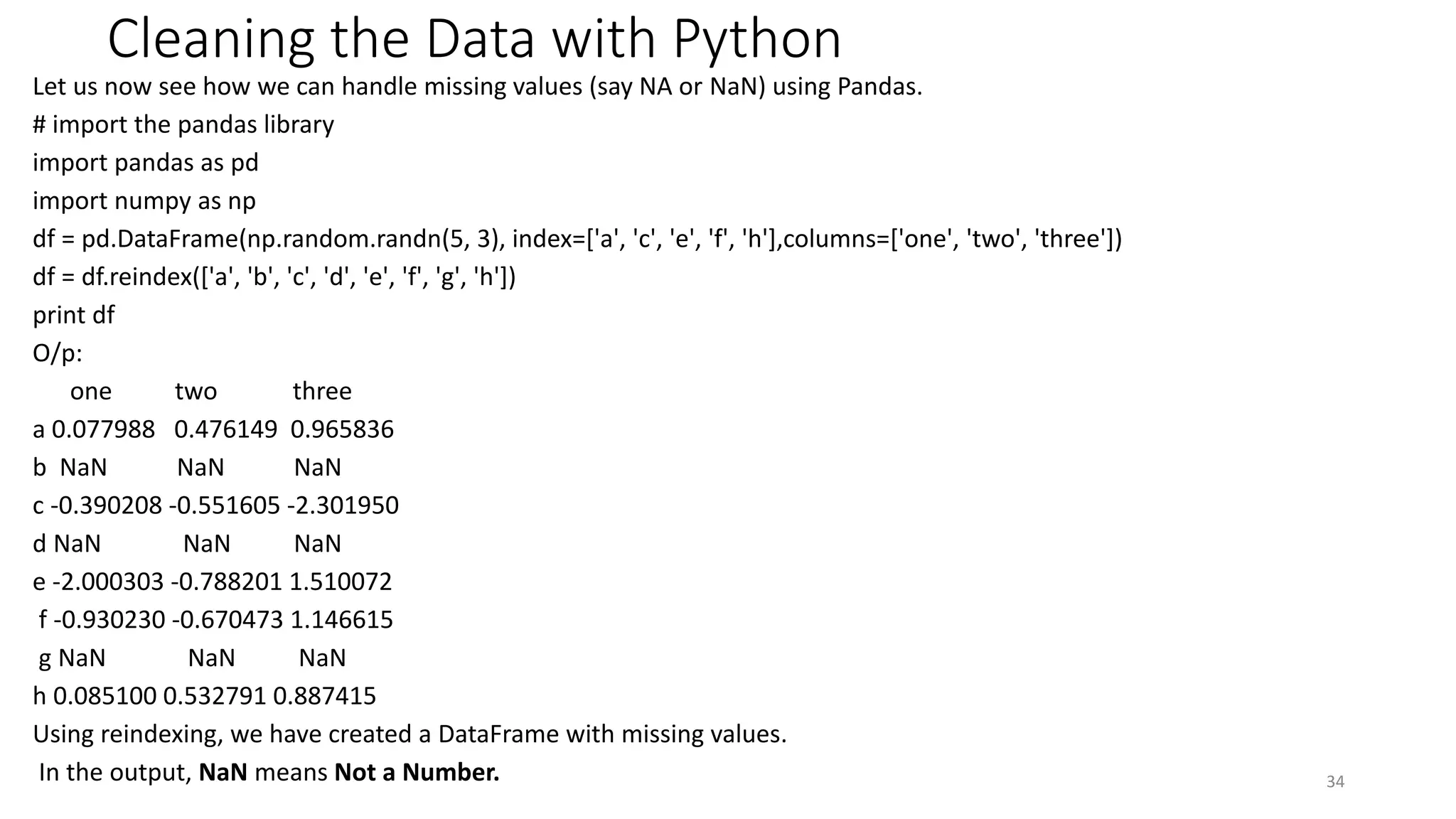 Cleaning the Data with Python
Let us now see how we can handle missing values (say NA or NaN) using Pandas.
# import the pandas library
import pandas as pd
import numpy as np
df = pd.DataFrame(np.random.randn(5, 3), index=['a', 'c', 'e', 'f', 'h'],columns=['one', 'two', 'three'])
df = df.reindex(['a', 'b', 'c', 'd', 'e', 'f', 'g', 'h'])
print df
O/p:
one two three
a 0.077988 0.476149 0.965836
b NaN NaN NaN
c -0.390208 -0.551605 -2.301950
d NaN NaN NaN
e -2.000303 -0.788201 1.510072
f -0.930230 -0.670473 1.146615
g NaN NaN NaN
h 0.085100 0.532791 0.887415
Using reindexing, we have created a DataFrame with missing values.
In the output, NaN means Not a Number. 34
 