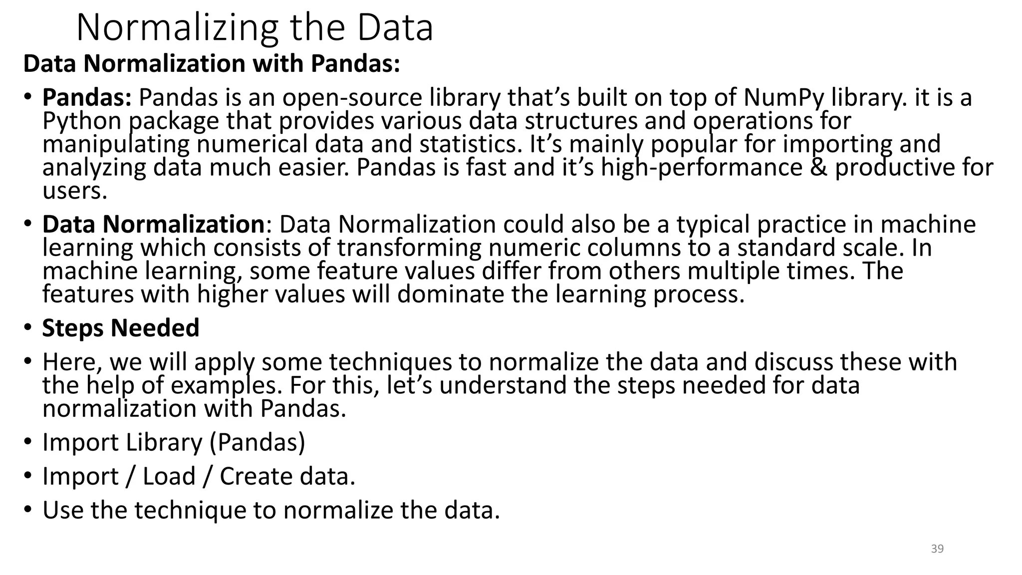 Normalizing the Data
Data Normalization with Pandas:
• Pandas: Pandas is an open-source library that’s built on top of NumPy library. it is a
Python package that provides various data structures and operations for
manipulating numerical data and statistics. It’s mainly popular for importing and
analyzing data much easier. Pandas is fast and it’s high-performance & productive for
users.
• Data Normalization: Data Normalization could also be a typical practice in machine
learning which consists of transforming numeric columns to a standard scale. In
machine learning, some feature values differ from others multiple times. The
features with higher values will dominate the learning process.
• Steps Needed
• Here, we will apply some techniques to normalize the data and discuss these with
the help of examples. For this, let’s understand the steps needed for data
normalization with Pandas.
• Import Library (Pandas)
• Import / Load / Create data.
• Use the technique to normalize the data.
39
 