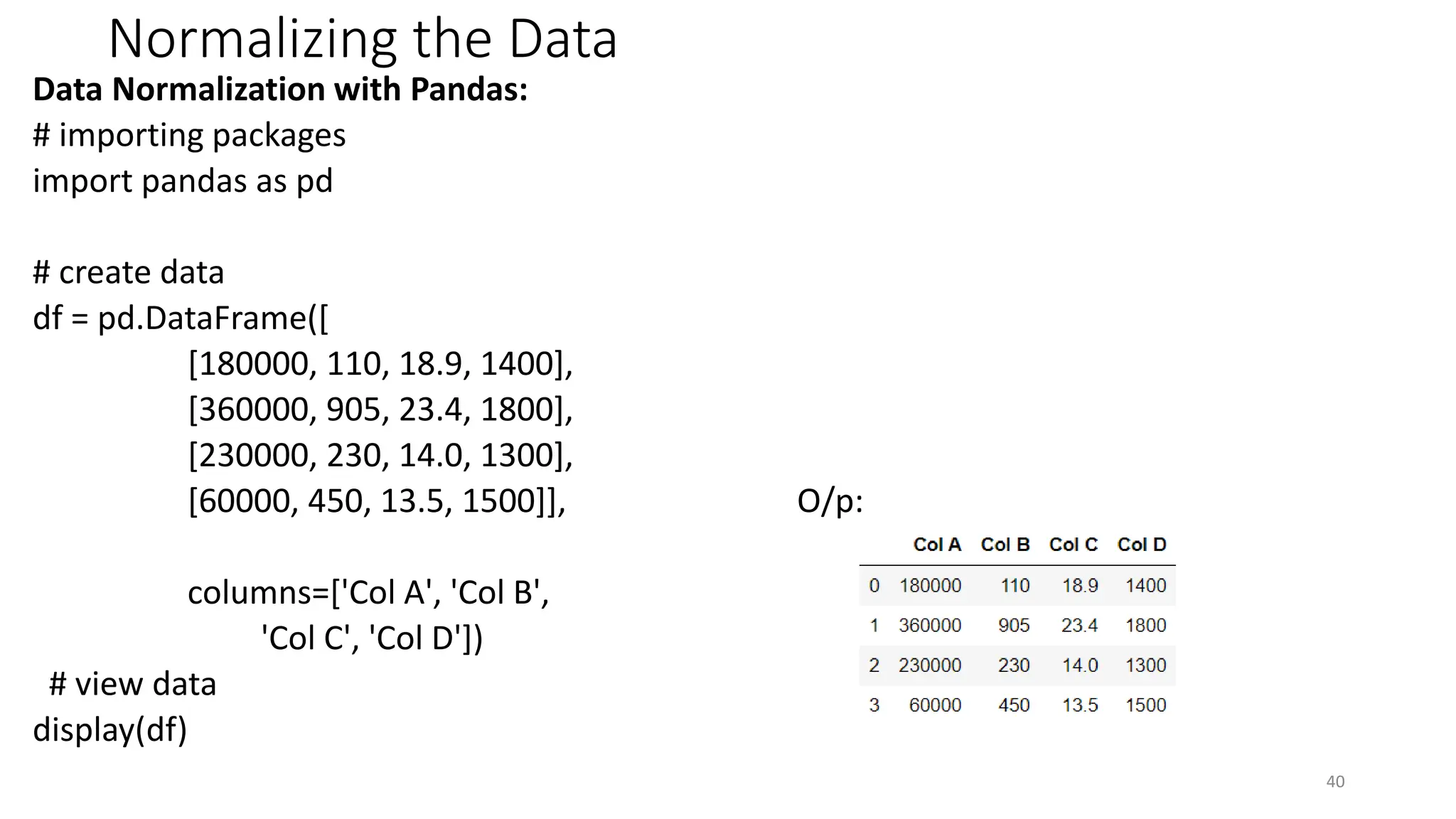 Normalizing the Data
Data Normalization with Pandas:
# importing packages
import pandas as pd
# create data
df = pd.DataFrame([
[180000, 110, 18.9, 1400],
[360000, 905, 23.4, 1800],
[230000, 230, 14.0, 1300],
[60000, 450, 13.5, 1500]], O/p:
columns=['Col A', 'Col B',
'Col C', 'Col D'])
# view data
display(df)
40
 