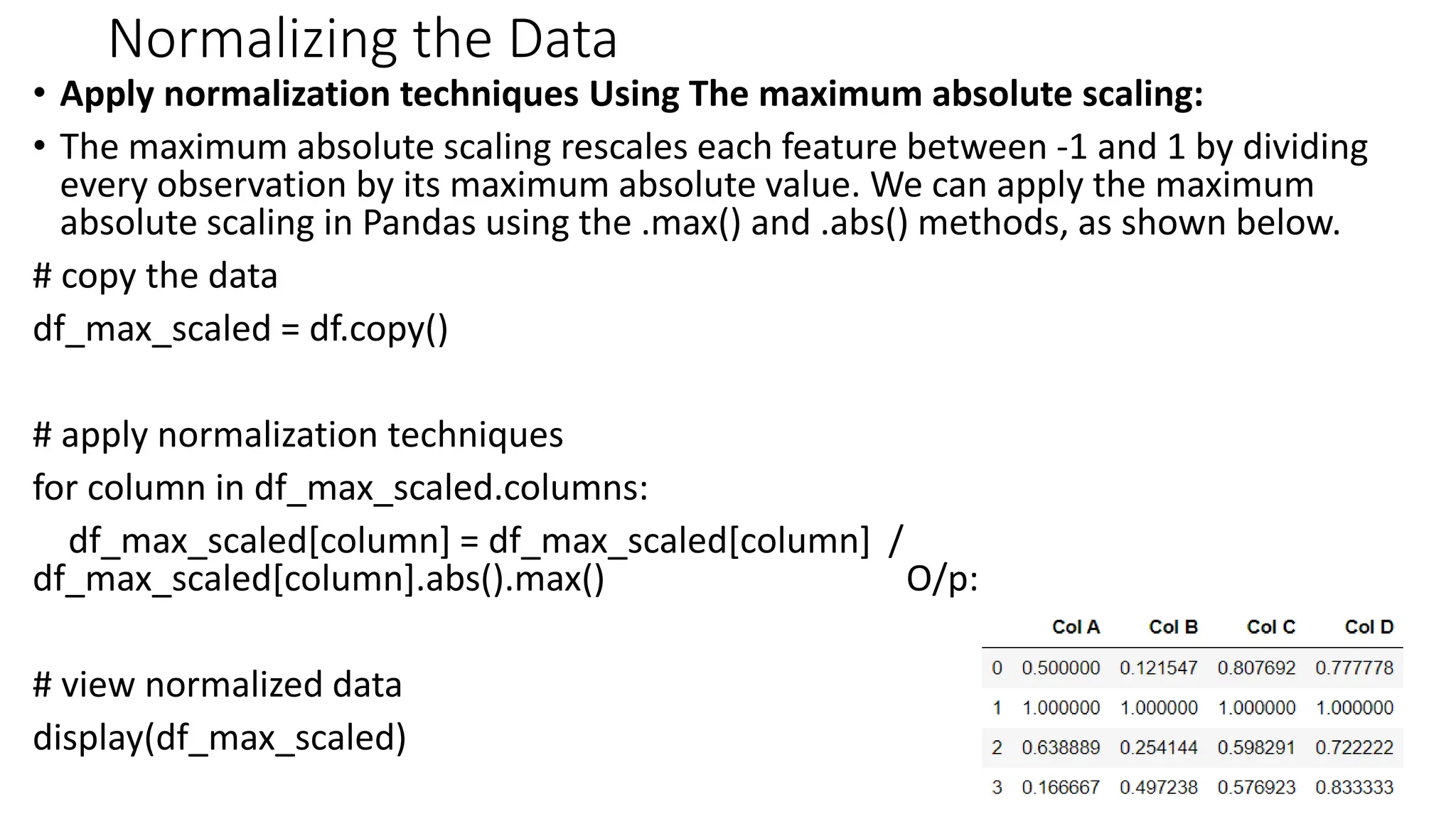 Normalizing the Data
• Apply normalization techniques Using The maximum absolute scaling:
• The maximum absolute scaling rescales each feature between -1 and 1 by dividing
every observation by its maximum absolute value. We can apply the maximum
absolute scaling in Pandas using the .max() and .abs() methods, as shown below.
# copy the data
df_max_scaled = df.copy()
# apply normalization techniques
for column in df_max_scaled.columns:
df_max_scaled[column] = df_max_scaled[column] /
df_max_scaled[column].abs().max() O/p:
# view normalized data
display(df_max_scaled)
42
 