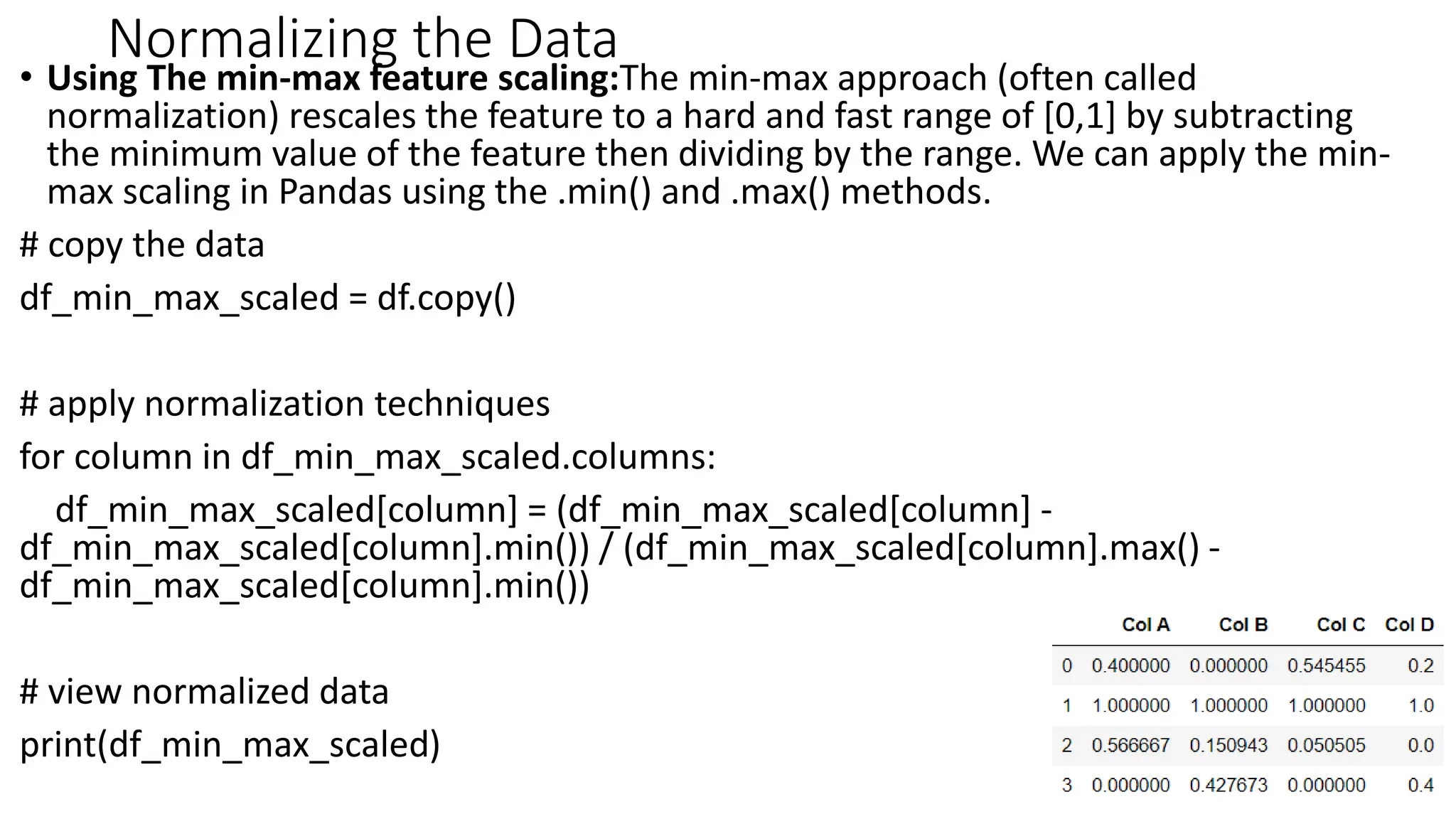 Normalizing the Data
• Using The min-max feature scaling:The min-max approach (often called
normalization) rescales the feature to a hard and fast range of [0,1] by subtracting
the minimum value of the feature then dividing by the range. We can apply the min-
max scaling in Pandas using the .min() and .max() methods.
# copy the data
df_min_max_scaled = df.copy()
# apply normalization techniques
for column in df_min_max_scaled.columns:
df_min_max_scaled[column] = (df_min_max_scaled[column] -
df_min_max_scaled[column].min()) / (df_min_max_scaled[column].max() -
df_min_max_scaled[column].min())
# view normalized data
print(df_min_max_scaled)
44
 