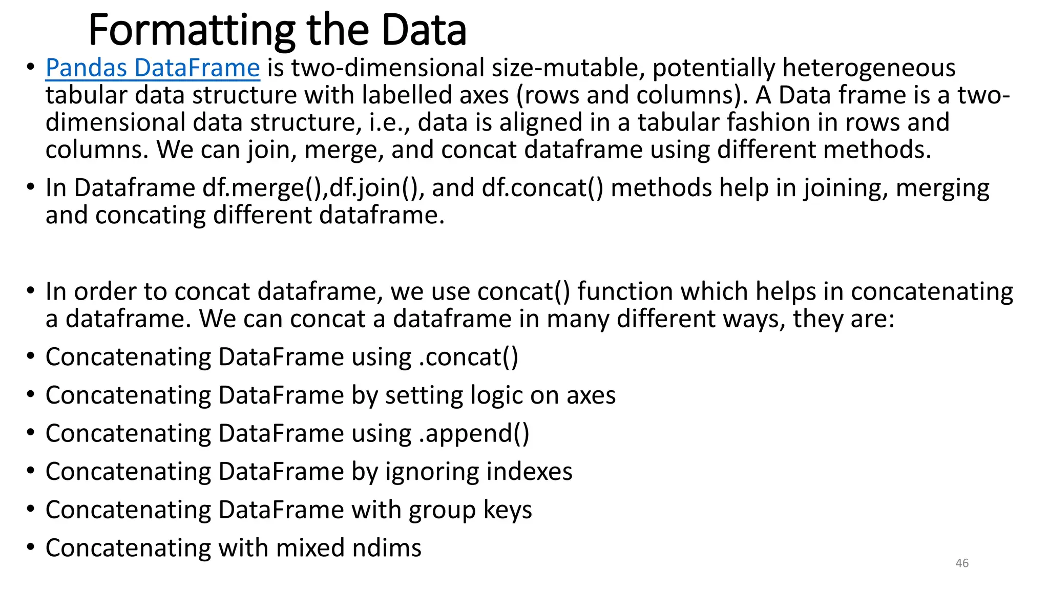 Formatting the Data
• Pandas DataFrame is two-dimensional size-mutable, potentially heterogeneous
tabular data structure with labelled axes (rows and columns). A Data frame is a two-
dimensional data structure, i.e., data is aligned in a tabular fashion in rows and
columns. We can join, merge, and concat dataframe using different methods.
• In Dataframe df.merge(),df.join(), and df.concat() methods help in joining, merging
and concating different dataframe.
• In order to concat dataframe, we use concat() function which helps in concatenating
a dataframe. We can concat a dataframe in many different ways, they are:
• Concatenating DataFrame using .concat()
• Concatenating DataFrame by setting logic on axes
• Concatenating DataFrame using .append()
• Concatenating DataFrame by ignoring indexes
• Concatenating DataFrame with group keys
• Concatenating with mixed ndims 46
 